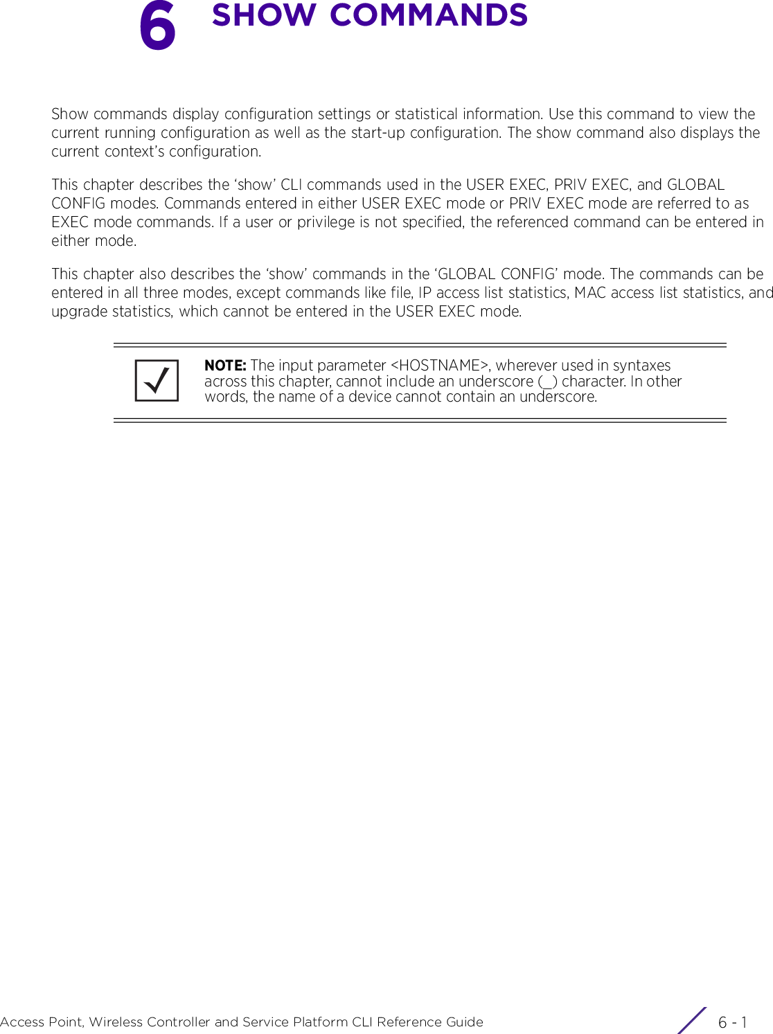6 - 1Access Point, Wireless Controller and Service Platform CLI Reference Guide6SHOW COMMANDSShow commands display configuration settings or statistical information. Use this command to view the current running configuration as well as the start-up configuration. The show command also displays the current context’s configuration.This chapter describes the ‘show’ CLI commands used in the USER EXEC, PRIV EXEC, and GLOBAL CONFIG modes. Commands entered in either USER EXEC mode or PRIV EXEC mode are referred to as EXEC mode commands. If a user or privilege is not specified, the referenced command can be entered in either mode.This chapter also describes the ‘show’ commands in the ‘GLOBAL CONFIG’ mode. The commands can be entered in all three modes, except commands like file, IP access list statistics, MAC access list statistics, and upgrade statistics, which cannot be entered in the USER EXEC mode.NOTE: The input parameter &lt;HOSTNAME&gt;, wherever used in syntaxes across this chapter, cannot include an underscore (_) character. In other words, the name of a device cannot contain an underscore.