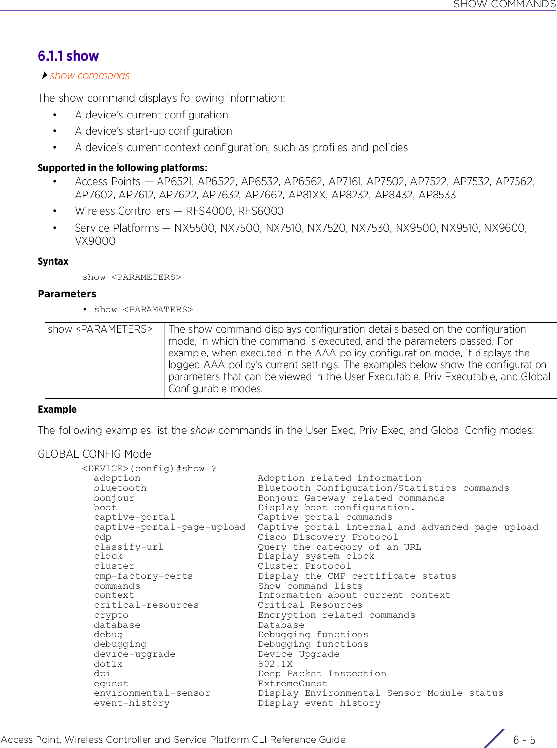 SHOW COMMANDSAccess Point, Wireless Controller and Service Platform CLI Reference Guide 6 - 56.1.1 showshow commandsThe show command displays following information:• A device’s current configuration• A device’s start-up configuration• A device’s current context configuration, such as profiles and policiesSupported in the following platforms:• Access Points — AP6521, AP6522, AP6532, AP6562, AP7161, AP7502, AP7522, AP7532, AP7562, AP7602, AP7612, AP7622, AP7632, AP7662, AP81XX, AP8232, AP8432, AP8533• Wireless Controllers — RFS4000, RFS6000• Service Platforms — NX5500, NX7500, NX7510, NX7520, NX7530, NX9500, NX9510, NX9600, VX9000Syntaxshow &lt;PARAMETERS&gt;Parameters• show &lt;PARAMATERS&gt;ExampleThe following examples list the show commands in the User Exec, Priv Exec, and Global Config modes:GLOBAL CONFIG Mode&lt;DEVICE&gt;(config)#show ?  adoption                    Adoption related information  bluetooth                   Bluetooth Configuration/Statistics commands  bonjour                     Bonjour Gateway related commands  boot                        Display boot configuration.  captive-portal              Captive portal commands  captive-portal-page-upload  Captive portal internal and advanced page upload  cdp                         Cisco Discovery Protocol  classify-url                Query the category of an URL  clock                       Display system clock  cluster                     Cluster Protocol  cmp-factory-certs           Display the CMP certificate status  commands                    Show command lists  context                     Information about current context  critical-resources          Critical Resources  crypto                      Encryption related commands  database                    Database  debug                       Debugging functions  debugging                   Debugging functions  device-upgrade              Device Upgrade  dot1x                       802.1X  dpi                         Deep Packet Inspection  eguest                      ExtremeGuest  environmental-sensor        Display Environmental Sensor Module status  event-history               Display event historyshow &lt;PARAMETERS&gt; The show command displays configuration details based on the configuration mode, in which the command is executed, and the parameters passed. For example, when executed in the AAA policy configuration mode, it displays the logged AAA policy’s current settings. The examples below show the configuration parameters that can be viewed in the User Executable, Priv Executable, and Global Configurable modes.
