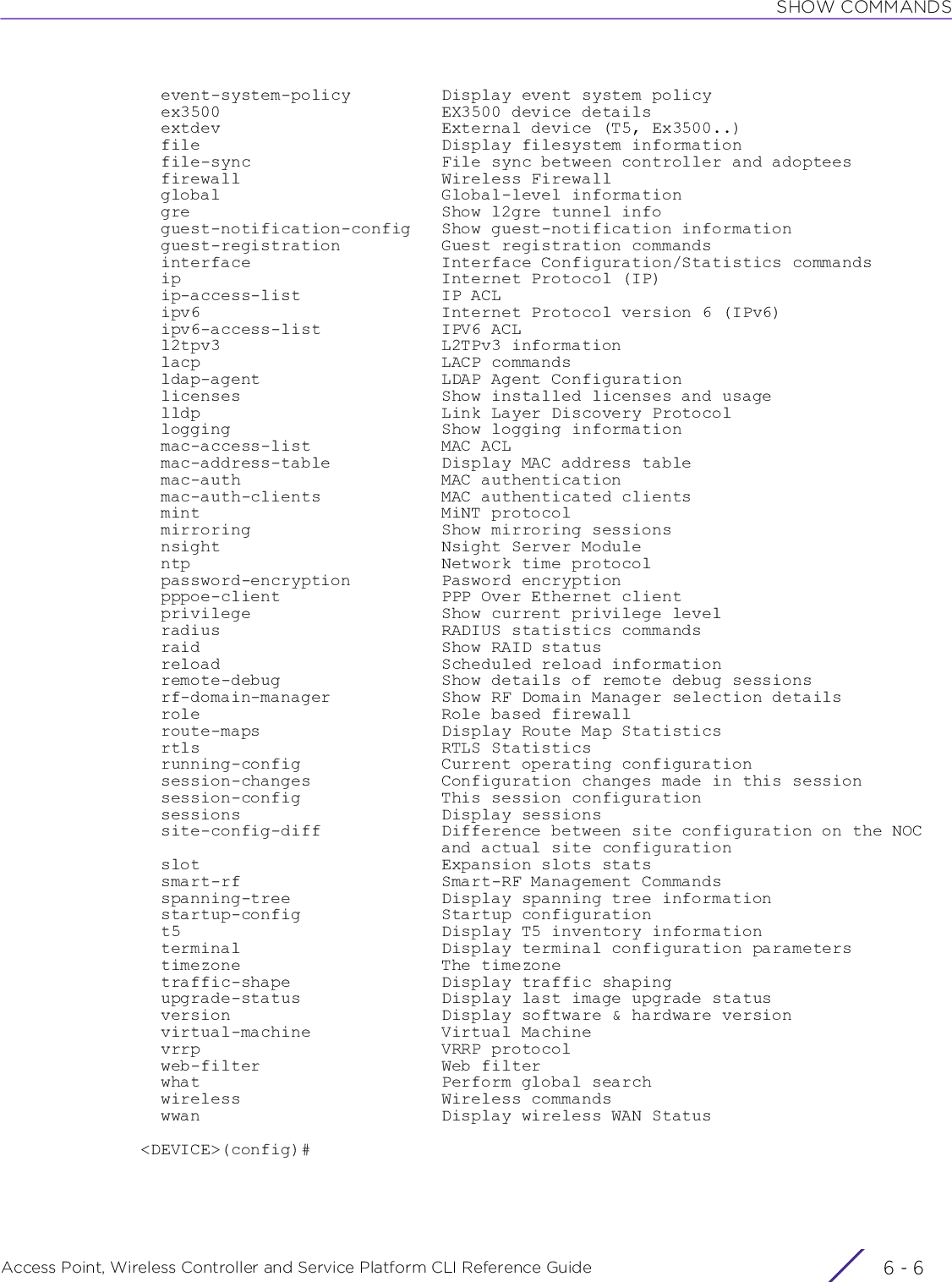 SHOW COMMANDSAccess Point, Wireless Controller and Service Platform CLI Reference Guide  6 - 6  event-system-policy         Display event system policy  ex3500                      EX3500 device details  extdev                      External device (T5, Ex3500..)  file                        Display filesystem information  file-sync                   File sync between controller and adoptees  firewall                    Wireless Firewall  global                      Global-level information  gre                         Show l2gre tunnel info  guest-notification-config   Show guest-notification information  guest-registration          Guest registration commands  interface                   Interface Configuration/Statistics commands  ip                          Internet Protocol (IP)  ip-access-list              IP ACL  ipv6                        Internet Protocol version 6 (IPv6)  ipv6-access-list            IPV6 ACL  l2tpv3                      L2TPv3 information  lacp                        LACP commands  ldap-agent                  LDAP Agent Configuration  licenses                    Show installed licenses and usage  lldp                        Link Layer Discovery Protocol  logging                     Show logging information  mac-access-list             MAC ACL  mac-address-table           Display MAC address table  mac-auth                    MAC authentication  mac-auth-clients            MAC authenticated clients  mint                        MiNT protocol  mirroring                   Show mirroring sessions  nsight                      Nsight Server Module  ntp                         Network time protocol  password-encryption         Pasword encryption  pppoe-client                PPP Over Ethernet client  privilege                   Show current privilege level  radius                      RADIUS statistics commands  raid                        Show RAID status  reload                      Scheduled reload information  remote-debug                Show details of remote debug sessions  rf-domain-manager           Show RF Domain Manager selection details  role                        Role based firewall  route-maps                  Display Route Map Statistics  rtls                        RTLS Statistics  running-config              Current operating configuration  session-changes             Configuration changes made in this session  session-config              This session configuration  sessions                    Display sessions  site-config-diff            Difference between site configuration on the NOC                              and actual site configuration  slot                        Expansion slots stats  smart-rf                    Smart-RF Management Commands  spanning-tree               Display spanning tree information  startup-config              Startup configuration  t5                          Display T5 inventory information  terminal                    Display terminal configuration parameters  timezone                    The timezone  traffic-shape               Display traffic shaping  upgrade-status              Display last image upgrade status  version                     Display software &amp; hardware version  virtual-machine             Virtual Machine  vrrp                        VRRP protocol  web-filter                  Web filter  what                        Perform global search  wireless                    Wireless commands  wwan                        Display wireless WAN Status&lt;DEVICE&gt;(config)#