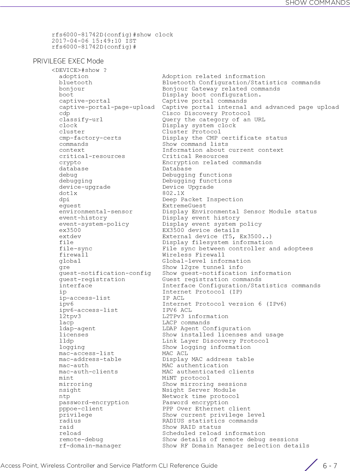 SHOW COMMANDSAccess Point, Wireless Controller and Service Platform CLI Reference Guide 6 - 7rfs6000-81742D(config)#show clock2017-04-06 15:49:10 ISTrfs6000-81742D(config)#PRIVILEGE EXEC Mode&lt;DEVICE&gt;#show ?  adoption                    Adoption related information  bluetooth                   Bluetooth Configuration/Statistics commands  bonjour                     Bonjour Gateway related commands  boot                        Display boot configuration.  captive-portal              Captive portal commands  captive-portal-page-upload  Captive portal internal and advanced page upload  cdp                         Cisco Discovery Protocol  classify-url                Query the category of an URL  clock                       Display system clock  cluster                     Cluster Protocol  cmp-factory-certs           Display the CMP certificate status  commands                    Show command lists  context                     Information about current context  critical-resources          Critical Resources  crypto                      Encryption related commands  database                    Database  debug                       Debugging functions  debugging                   Debugging functions  device-upgrade              Device Upgrade  dot1x                       802.1X  dpi                         Deep Packet Inspection  eguest                      ExtremeGuest  environmental-sensor        Display Environmental Sensor Module status  event-history               Display event history  event-system-policy         Display event system policy  ex3500                      EX3500 device details  extdev                      External device (T5, Ex3500..)  file                        Display filesystem information  file-sync                   File sync between controller and adoptees  firewall                    Wireless Firewall  global                      Global-level information  gre                         Show l2gre tunnel info  guest-notification-config   Show guest-notification information  guest-registration          Guest registration commands  interface                   Interface Configuration/Statistics commands  ip                          Internet Protocol (IP)  ip-access-list              IP ACL  ipv6                        Internet Protocol version 6 (IPv6)  ipv6-access-list            IPV6 ACL  l2tpv3                      L2TPv3 information  lacp                        LACP commands  ldap-agent                  LDAP Agent Configuration  licenses                    Show installed licenses and usage  lldp                        Link Layer Discovery Protocol  logging                     Show logging information  mac-access-list             MAC ACL  mac-address-table           Display MAC address table  mac-auth                    MAC authentication  mac-auth-clients            MAC authenticated clients  mint                        MiNT protocol  mirroring                   Show mirroring sessions  nsight                      Nsight Server Module  ntp                         Network time protocol  password-encryption         Pasword encryption  pppoe-client                PPP Over Ethernet client  privilege                   Show current privilege level  radius                      RADIUS statistics commands  raid                        Show RAID status  reload                      Scheduled reload information  remote-debug                Show details of remote debug sessions  rf-domain-manager           Show RF Domain Manager selection details