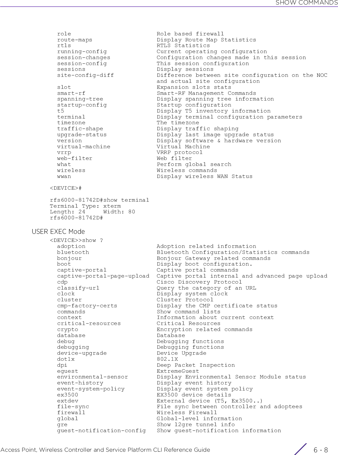 SHOW COMMANDSAccess Point, Wireless Controller and Service Platform CLI Reference Guide  6 - 8  role                        Role based firewall  route-maps                  Display Route Map Statistics  rtls                        RTLS Statistics  running-config              Current operating configuration  session-changes             Configuration changes made in this session  session-config              This session configuration  sessions                    Display sessions  site-config-diff            Difference between site configuration on the NOC                              and actual site configuration  slot                        Expansion slots stats  smart-rf                    Smart-RF Management Commands  spanning-tree               Display spanning tree information  startup-config              Startup configuration  t5                          Display T5 inventory information  terminal                    Display terminal configuration parameters  timezone                    The timezone  traffic-shape               Display traffic shaping  upgrade-status              Display last image upgrade status  version                     Display software &amp; hardware version  virtual-machine             Virtual Machine  vrrp                        VRRP protocol  web-filter                  Web filter  what                        Perform global search  wireless                    Wireless commands  wwan                        Display wireless WAN Status&lt;DEVICE&gt;#rfs6000-81742D#show terminalTerminal Type: xtermLength: 24     Width: 80rfs6000-81742D#USER EXEC Mode&lt;DEVICE&gt;&gt;show ?  adoption                    Adoption related information  bluetooth                   Bluetooth Configuration/Statistics commands  bonjour                     Bonjour Gateway related commands  boot                        Display boot configuration.  captive-portal              Captive portal commands  captive-portal-page-upload  Captive portal internal and advanced page upload  cdp                         Cisco Discovery Protocol  classify-url                Query the category of an URL  clock                       Display system clock  cluster                     Cluster Protocol  cmp-factory-certs           Display the CMP certificate status  commands                    Show command lists  context                     Information about current context  critical-resources          Critical Resources  crypto                      Encryption related commands  database                    Database  debug                       Debugging functions  debugging                   Debugging functions  device-upgrade              Device Upgrade  dot1x                       802.1X  dpi                         Deep Packet Inspection  eguest                      ExtremeGuest  environmental-sensor        Display Environmental Sensor Module status  event-history               Display event history  event-system-policy         Display event system policy  ex3500                      EX3500 device details  extdev                      External device (T5, Ex3500..)  file-sync                   File sync between controller and adoptees  firewall                    Wireless Firewall  global                      Global-level information  gre                         Show l2gre tunnel info  guest-notification-config   Show guest-notification information