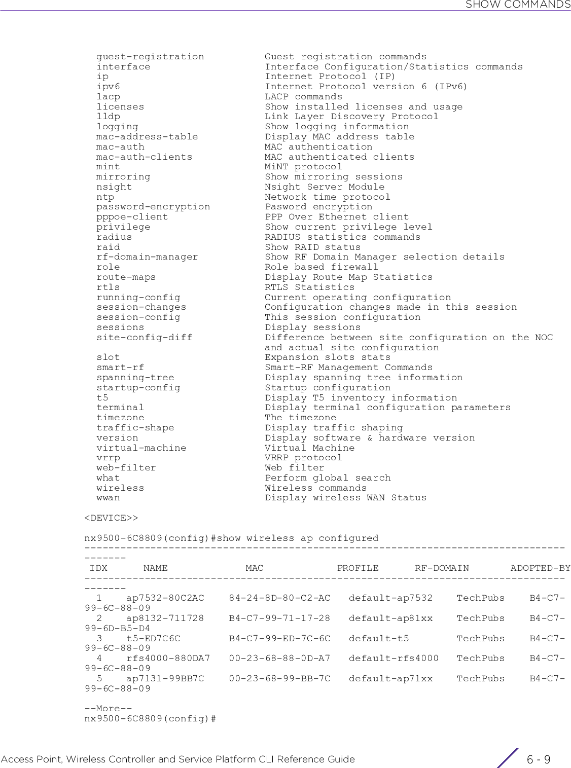 SHOW COMMANDSAccess Point, Wireless Controller and Service Platform CLI Reference Guide 6 - 9  guest-registration          Guest registration commands  interface                   Interface Configuration/Statistics commands  ip                          Internet Protocol (IP)  ipv6                        Internet Protocol version 6 (IPv6)  lacp                        LACP commands  licenses                    Show installed licenses and usage  lldp                        Link Layer Discovery Protocol  logging                     Show logging information  mac-address-table           Display MAC address table  mac-auth                    MAC authentication  mac-auth-clients            MAC authenticated clients  mint                        MiNT protocol  mirroring                   Show mirroring sessions  nsight                      Nsight Server Module  ntp                         Network time protocol  password-encryption         Pasword encryption  pppoe-client                PPP Over Ethernet client  privilege                   Show current privilege level  radius                      RADIUS statistics commands  raid                        Show RAID status  rf-domain-manager           Show RF Domain Manager selection details  role                        Role based firewall  route-maps                  Display Route Map Statistics  rtls                        RTLS Statistics  running-config              Current operating configuration  session-changes             Configuration changes made in this session  session-config              This session configuration  sessions                    Display sessions  site-config-diff            Difference between site configuration on the NOC                              and actual site configuration  slot                        Expansion slots stats  smart-rf                    Smart-RF Management Commands  spanning-tree               Display spanning tree information  startup-config              Startup configuration  t5                          Display T5 inventory information  terminal                    Display terminal configuration parameters  timezone                    The timezone  traffic-shape               Display traffic shaping  version                     Display software &amp; hardware version  virtual-machine             Virtual Machine  vrrp                        VRRP protocol  web-filter                  Web filter  what                        Perform global search  wireless                    Wireless commands  wwan                        Display wireless WAN Status&lt;DEVICE&gt;&gt;nx9500-6C8809(config)#show wireless ap configured--------------------------------------------------------------------------------------- IDX       NAME               MAC              PROFILE       RF-DOMAIN        ADOPTED-BY---------------------------------------------------------------------------------------  1    ap7532-80C2AC    84-24-8D-80-C2-AC   default-ap7532    TechPubs    B4-C7-99-6C-88-09  2    ap8132-711728    B4-C7-99-71-17-28   default-ap81xx    TechPubs    B4-C7-99-6D-B5-D4  3    t5-ED7C6C        B4-C7-99-ED-7C-6C   default-t5        TechPubs    B4-C7-99-6C-88-09  4    rfs4000-880DA7   00-23-68-88-0D-A7   default-rfs4000   TechPubs    B4-C7-99-6C-88-09  5    ap7131-99BB7C    00-23-68-99-BB-7C   default-ap71xx    TechPubs    B4-C7-99-6C-88-09--More--nx9500-6C8809(config)#