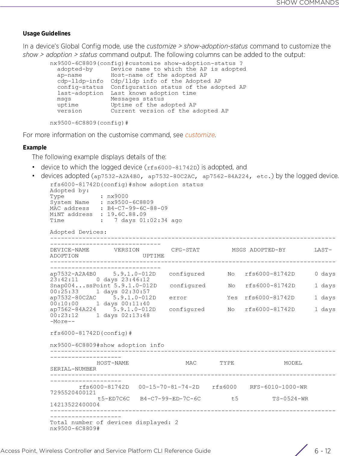 SHOW COMMANDSAccess Point, Wireless Controller and Service Platform CLI Reference Guide  6 - 12Usage GuidelinesIn a device’s Global Config mode, use the customize &gt; show-adoption-status command to customize the show &gt; adoption &gt; status command output. The following columns can be added to the output:nx9500-6C8809(config)#customize show-adoption-status ?  adopted-by     Device name to which the AP is adopted  ap-name        Host-name of the adopted AP  cdp-lldp-info  Cdp/lldp info of the Adopted AP  config-status  Configuration status of the adopted AP  last-adoption  Last known adoption time  msgs           Messages status  uptime         Uptime of the adopted AP  version        Current version of the adopted APnx9500-6C8809(config)#For more information on the customise command, see customize.ExampleThe following example displays details of the:• device to which the logged device (rfs6000-81742D) is adopted, and•devices adopted (ap7532-A2A4B0, ap7532-80C2AC, ap7562-84A224, etc.) by the logged device.rfs6000-81742D(config)#show adoption statusAdopted by:Type          : nx9000System Name   : nx9500-6C8809MAC address   : B4-C7-99-6C-88-09MiNT address  : 19.6C.88.09Time          :   7 days 01:02:34 agoAdopted Devices:---------------------------------------------------------------------------------------------------------------DEVICE-NAME       VERSION         CFG-STAT         MSGS ADOPTED-BY        LAST-ADOPTION                  UPTIME---------------------------------------------------------------------------------------------------------------ap7532-A2A4B0     5.9.1.0-012D    configured       No   rfs6000-81742D      0 days 23:42:11     0 days 23:46:12Snap004...ssPoint 5.9.1.0-012D    configured       No   rfs6000-81742D      1 days 00:25:33     1 days 02:30:57ap7532-80C2AC     5.9.1.0-012D    error            Yes  rfs6000-81742D      1 days 00:10:00     1 days 00:11:40ap7562-84A224     5.9.1.0-012D    configured       No   rfs6000-81742D      1 days 00:23:12     1 days 02:13:48-More--rfs6000-81742D(config)#nx9500-6C8809#show adoption info----------------------------------------------------------------------------------------------------              HOST-NAME                 MAC       TYPE               MODEL           SERIAL-NUMBER----------------------------------------------------------------------------------------------------         rfs6000-81742D   00-15-70-81-74-2D    rfs6000    RFS-6010-1000-WR          7295520400121              t5-ED7C6C   B4-C7-99-ED-7C-6C         t5          TS-0524-WR         14213522400004----------------------------------------------------------------------------------------------------Total number of devices displayed: 2nx9500-6C8809#