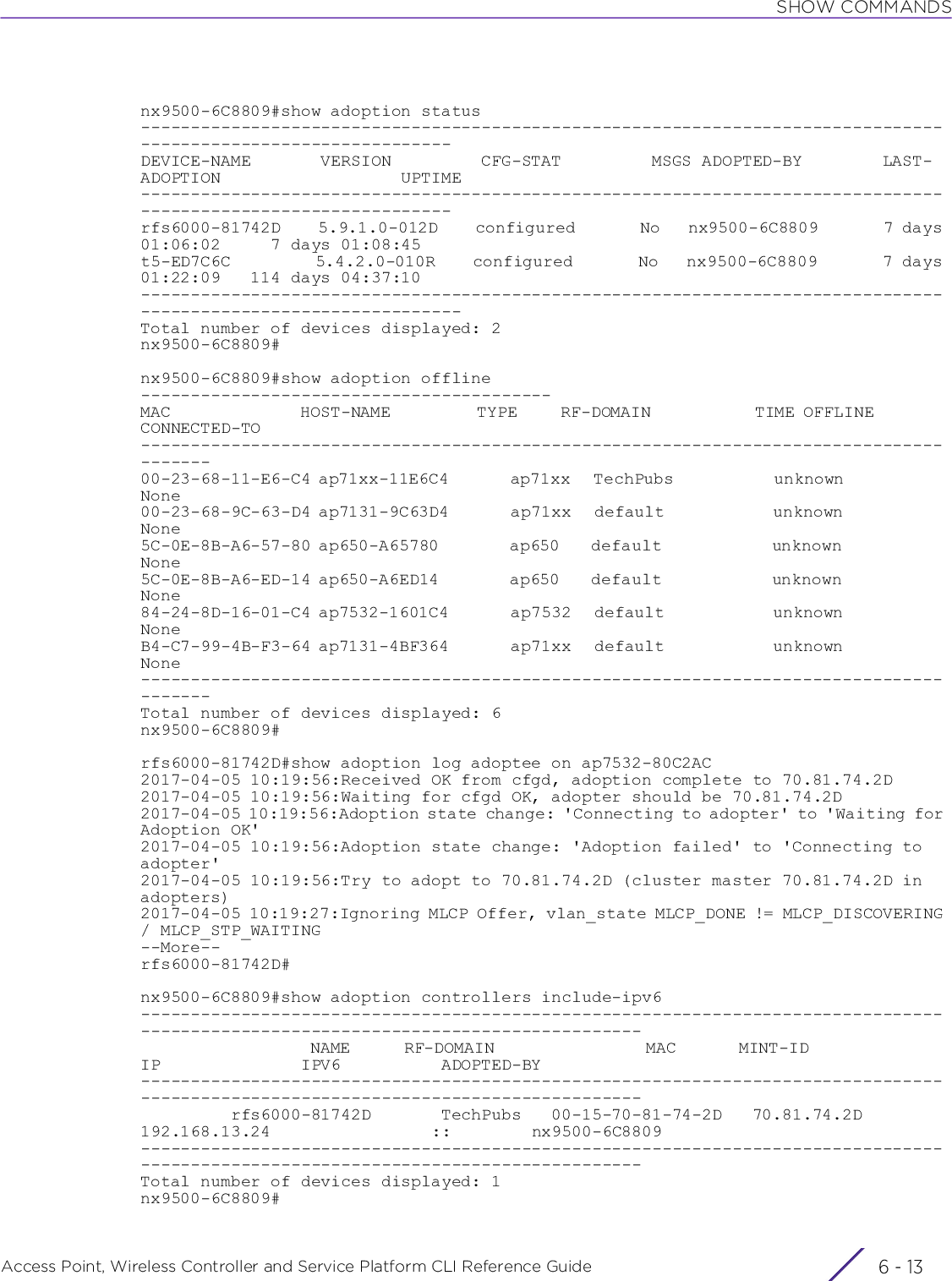 SHOW COMMANDSAccess Point, Wireless Controller and Service Platform CLI Reference Guide 6 - 13nx9500-6C8809#show adoption status---------------------------------------------------------------------------------------------------------------DEVICE-NAME       VERSION         CFG-STAT         MSGS ADOPTED-BY        LAST-ADOPTION                  UPTIME---------------------------------------------------------------------------------------------------------------rfs6000-81742D    5.9.1.0-012D    configured       No   nx9500-6C8809       7 days 01:06:02     7 days 01:08:45t5-ED7C6C         5.4.2.0-010R    configured       No   nx9500-6C8809       7 days 01:22:09   114 days 04:37:10----------------------------------------------------------------------------------------------------------------Total number of devices displayed: 2nx9500-6C8809#nx9500-6C8809#show adoption offline-----------------------------------------MAC               HOST-NAME          TYPE     RF-DOMAIN            TIME OFFLINE         CONNECTED-TO---------------------------------------------------------------------------------------00-23-68-11-E6-C4 ap71xx-11E6C4        ap71xx   TechPubs             unknown              None00-23-68-9C-63-D4 ap7131-9C63D4        ap71xx   default              unknown              None5C-0E-8B-A6-57-80 ap650-A65780         ap650    default              unknown              None5C-0E-8B-A6-ED-14 ap650-A6ED14         ap650    default              unknown              None84-24-8D-16-01-C4 ap7532-1601C4        ap7532   default              unknown              NoneB4-C7-99-4B-F3-64 ap7131-4BF364        ap71xx   default              unknown              None---------------------------------------------------------------------------------------Total number of devices displayed: 6nx9500-6C8809#rfs6000-81742D#show adoption log adoptee on ap7532-80C2AC2017-04-05 10:19:56:Received OK from cfgd, adoption complete to 70.81.74.2D2017-04-05 10:19:56:Waiting for cfgd OK, adopter should be 70.81.74.2D2017-04-05 10:19:56:Adoption state change: &apos;Connecting to adopter&apos; to &apos;Waiting for Adoption OK&apos;2017-04-05 10:19:56:Adoption state change: &apos;Adoption failed&apos; to &apos;Connecting to adopter&apos;2017-04-05 10:19:56:Try to adopt to 70.81.74.2D (cluster master 70.81.74.2D in adopters)2017-04-05 10:19:27:Ignoring MLCP Offer, vlan_state MLCP_DONE != MLCP_DISCOVERING / MLCP_STP_WAITING--More--rfs6000-81742D#nx9500-6C8809#show adoption controllers include-ipv6----------------------------------------------------------------------------------------------------------------------------------                   NAME      RF-DOMAIN                 MAC       MINT-ID                IP              IPV6          ADOPTED-BY----------------------------------------------------------------------------------------------------------------------------------         rfs6000-81742D       TechPubs   00-15-70-81-74-2D   70.81.74.2D     192.168.13.24                ::        nx9500-6C8809----------------------------------------------------------------------------------------------------------------------------------Total number of devices displayed: 1nx9500-6C8809#