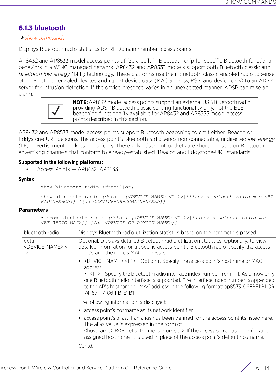 SHOW COMMANDSAccess Point, Wireless Controller and Service Platform CLI Reference Guide  6 - 146.1.3 bluetoothshow commandsDisplays Bluetooth radio statistics for RF Domain member access pointsAP8432 and AP8533 model access points utilize a built-in Bluetooth chip for specific Bluetooth functional behaviors in a WiNG managed network. AP8432 and AP8533 models support both Bluetooth classic and Bluetooth low energy (BLE) technology. These platforms use their Bluetooth classic enabled radio to sense other Bluetooth enabled devices and report device data (MAC address, RSSI and device calls) to an ADSP server for intrusion detection. If the device presence varies in an unexpected manner, ADSP can raise an alarm.AP8432 and AP8533 model access points support Bluetooth beaconing to emit either iBeacon or Eddystone-URL beacons. The access point’s Bluetooth radio sends non-connectable, undirected low-energy (LE) advertisement packets periodically. These advertisement packets are short and sent on Bluetooth advertising channels that conform to already-established iBeacon and Eddystone-URL standards.Supported in the following platforms:• Access Points — AP8432, AP8533Syntaxshow bluetooth radio {detail|on}show bluetooth radio {detail {&lt;DEVICE-NAME&gt; &lt;1-1&gt;|filter bluetooth-radio-mac &lt;BT-RADIO-MAC&gt;}} {(on &lt;DEVICE-OR-DOMAIN-NAME&gt;)}Parameters• show bluetooth radio {detail {&lt;DEVICE-NAME&gt; &lt;1-1&gt;|filter bluetooth-radio-mac &lt;BT-RADIO-MAC&gt;}} {(on &lt;DEVICE-OR-DOMAIN-NAME&gt;)}NOTE: AP8132 model access points support an external USB Bluetooth radio providing ADSP Bluetooth classic sensing functionality only, not the BLE beaconing functionality available for AP8432 and AP8533 model access points described in this section.bluetooth radio Displays Bluetooth radio utilization statistics based on the parameters passeddetail &lt;DEVICE-NAME&gt; &lt;1-1&gt;Optional. Displays detailed Bluetooth radio utilization statistics. Optionally, to view detailed information for a specific access point’s Bluetooth radio, specify the access point’s and the radio’s MAC addresses.• &lt;DEVICE-NAME&gt; &lt;1-1&gt; – Optional. Specify the access point’s hostname or MAC address.• &lt;1-1&gt; – Specify the bluetooth radio interface index number from 1 - 1. As of now onlyone Bluetooth radio interface is supported. The Interface index number is appendedto the AP’s hostname or MAC address in the following format: ap8533-06FBE1:B1 OR74-67-F7-06-FB-E1:B1The following information is displayed:• access point’s hostname as its network identifier•access point’s alias. If an alias has been defined for the access point its listed here. The alias value is expressed in the form of &lt;hostname&gt;:B&lt;Bluetooth_radio_number&gt;. If the access point has a administrator assigned hostname, it is used in place of the access point’s default hostname.Contd..