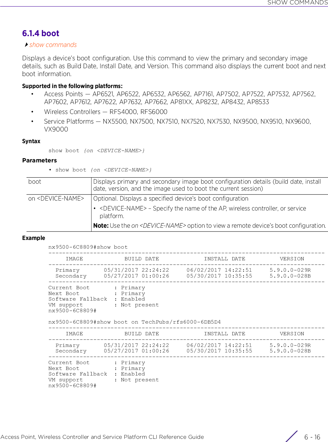 SHOW COMMANDSAccess Point, Wireless Controller and Service Platform CLI Reference Guide  6 - 166.1.4 bootshow commandsDisplays a device’s boot configuration. Use this command to view the primary and secondary image details, such as Build Date, Install Date, and Version. This command also displays the current boot and next boot information.Supported in the following platforms:• Access Points — AP6521, AP6522, AP6532, AP6562, AP7161, AP7502, AP7522, AP7532, AP7562, AP7602, AP7612, AP7622, AP7632, AP7662, AP81XX, AP8232, AP8432, AP8533• Wireless Controllers — RFS4000, RFS6000• Service Platforms — NX5500, NX7500, NX7510, NX7520, NX7530, NX9500, NX9510, NX9600, VX9000Syntaxshow boot {on &lt;DEVICE-NAME&gt;}Parameters• show boot {on &lt;DEVICE-NAME&gt;}Examplenx9500-6C8809#show boot--------------------------------------------------------------------------------     IMAGE            BUILD DATE             INSTALL DATE          VERSION--------------------------------------------------------------------------------  Primary       05/31/2017 22:24:22     06/02/2017 14:22:51     5.9.0.0-029R  Secondary     05/27/2017 01:00:26     05/30/2017 10:35:55     5.9.0.0-028B--------------------------------------------------------------------------------Current Boot       : PrimaryNext Boot          : PrimarySoftware Fallback  : EnabledVM support         : Not presentnx9500-6C8809#nx9500-6C8809#show boot on TechPubs/rfs6000-6DB5D4--------------------------------------------------------------------------------     IMAGE            BUILD DATE             INSTALL DATE          VERSION--------------------------------------------------------------------------------  Primary       05/31/2017 22:24:22     06/02/2017 14:22:51     5.9.0.0-029R  Secondary     05/27/2017 01:00:26     05/30/2017 10:35:55     5.9.0.0-028B--------------------------------------------------------------------------------Current Boot       : PrimaryNext Boot          : PrimarySoftware Fallback  : EnabledVM support         : Not presentnx9500-6C8809#boot  Displays primary and secondary image boot configuration details (build date, install date, version, and the image used to boot the current session)on &lt;DEVICE-NAME&gt; Optional. Displays a specified device’s boot configuration• &lt;DEVICE-NAME&gt; – Specify the name of the AP, wireless controller, or service platform.Note: Use the on &lt;DEVICE-NAME&gt; option to view a remote device’s boot configuration.