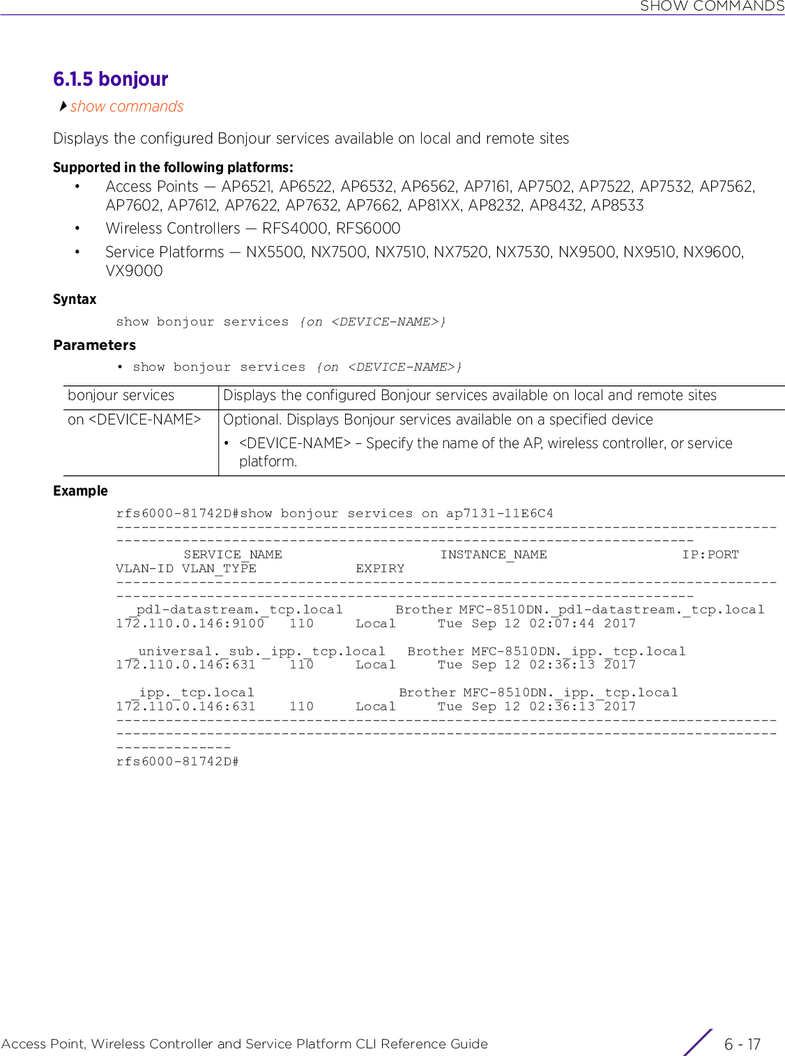 SHOW COMMANDSAccess Point, Wireless Controller and Service Platform CLI Reference Guide 6 - 176.1.5 bonjourshow commandsDisplays the configured Bonjour services available on local and remote sitesSupported in the following platforms:• Access Points — AP6521, AP6522, AP6532, AP6562, AP7161, AP7502, AP7522, AP7532, AP7562, AP7602, AP7612, AP7622, AP7632, AP7662, AP81XX, AP8232, AP8432, AP8533• Wireless Controllers — RFS4000, RFS6000• Service Platforms — NX5500, NX7500, NX7510, NX7520, NX7530, NX9500, NX9510, NX9600, VX9000Syntaxshow bonjour services {on &lt;DEVICE-NAME&gt;}Parameters• show bonjour services {on &lt;DEVICE-NAME&gt;}Examplerfs6000-81742D#show bonjour services on ap7131-11E6C4------------------------------------------------------------------------------------------------------------------------------------------------------            SERVICE_NAME                            INSTANCE_NAME                        IP:PORT        VLAN-ID VLAN_TYPE            EXPIRY------------------------------------------------------------------------------------------------------------------------------------------------------  _pdl-datastream._tcp.local        Brother MFC-8510DN._pdl-datastream._tcp.local   172.110.0.146:9100   110     Local     Tue Sep 12 02:07:44 2017  _universal._sub._ipp._tcp.local   Brother MFC-8510DN._ipp._tcp.local              172.110.0.146:631    110     Local     Tue Sep 12 02:36:13 2017  _ipp._tcp.local                   Brother MFC-8510DN._ipp._tcp.local              172.110.0.146:631    110     Local     Tue Sep 12 02:36:13 2017------------------------------------------------------------------------------------------------------------------------------------------------------------------------------rfs6000-81742D#bonjour services Displays the configured Bonjour services available on local and remote siteson &lt;DEVICE-NAME&gt; Optional. Displays Bonjour services available on a specified device• &lt;DEVICE-NAME&gt; – Specify the name of the AP, wireless controller, or service platform.