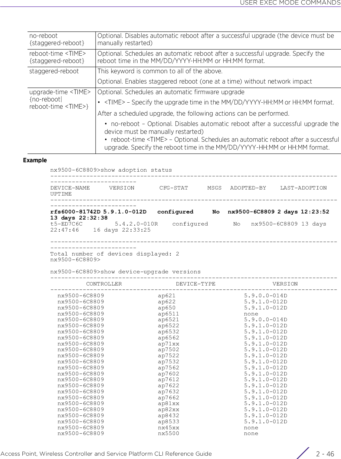 USER EXEC MODE COMMANDSAccess Point, Wireless Controller and Service Platform CLI Reference Guide  2 - 46Examplenx9500-6C8809&gt;show adoption status--------------------------------------------------------------------------------------------------------DEVICE-NAME       VERSION         CFG-STAT       MSGS   ADOPTED-BY     LAST-ADOPTION     UPTIME--------------------------------------------------------------------------------------------------------rfs6000-81742D 5.9.1.0-012D    configured       No   nx9500-6C8809 2 days 12:23:52    13 days 22:32:38t5-ED7C6C         5.4.2.0-010R    configured       No   nx9500-6C8809 13 days 22:47:46    16 days 22:33:25--------------------------------------------------------------------------------------------------------Total number of devices displayed: 2nx9500-6C8809&gt;nx9500-6C8809&gt;show device-upgrade versions--------------------------------------------------------------------------------          CONTROLLER               DEVICE-TYPE                VERSION--------------------------------------------------------------------------------  nx9500-6C8809               ap621                   5.9.0.0-014D  nx9500-6C8809               ap622                   5.9.1.0-012D  nx9500-6C8809               ap650                   5.9.1.0-012D  nx9500-6C8809               ap6511                  none  nx9500-6C8809               ap6521                  5.9.0.0-014D  nx9500-6C8809               ap6522                  5.9.1.0-012D  nx9500-6C8809               ap6532                  5.9.1.0-012D  nx9500-6C8809               ap6562                  5.9.1.0-012D  nx9500-6C8809               ap71xx                  5.9.1.0-012D  nx9500-6C8809               ap7502                  5.9.1.0-012D  nx9500-6C8809               ap7522                  5.9.1.0-012D  nx9500-6C8809               ap7532                  5.9.1.0-012D  nx9500-6C8809               ap7562                  5.9.1.0-012D  nx9500-6C8809               ap7602                  5.9.1.0-012D  nx9500-6C8809               ap7612                  5.9.1.0-012D  nx9500-6C8809               ap7622                  5.9.1.0-012D  nx9500-6C8809               ap7632                  5.9.1.0-012D  nx9500-6C8809               ap7662                  5.9.1.0-012D  nx9500-6C8809               ap81xx                  5.9.1.0-012D  nx9500-6C8809               ap82xx                  5.9.1.0-012D  nx9500-6C8809               ap8432                  5.9.1.0-012D  nx9500-6C8809               ap8533                  5.9.1.0-012D  nx9500-6C8809               nx45xx                  none  nx9500-6C8809               nx5500                  noneno-reboot {staggered-reboot}Optional. Disables automatic reboot after a successful upgrade (the device must be manually restarted)reboot-time &lt;TIME&gt; {staggered-reboot}Optional. Schedules an automatic reboot after a successful upgrade. Specify the reboot time in the MM/DD/YYYY-HH:MM or HH:MM format.staggered-reboot This keyword is common to all of the above.Optional. Enables staggered reboot (one at a time) without network impactupgrade-time &lt;TIME&gt; {no-reboot|reboot-time &lt;TIME&gt;}Optional. Schedules an automatic firmware upgrade• &lt;TIME&gt; – Specify the upgrade time in the MM/DD/YYYY-HH:MM or HH:MM format.After a scheduled upgrade, the following actions can be performed.• no-reboot – Optional. Disables automatic reboot after a successful upgrade thedevice must be manually restarted)• reboot-time &lt;TIME&gt; – Optional. Schedules an automatic reboot after a successfulupgrade. Specify the reboot time in the MM/DD/YYYY-HH:MM or HH:MM format.