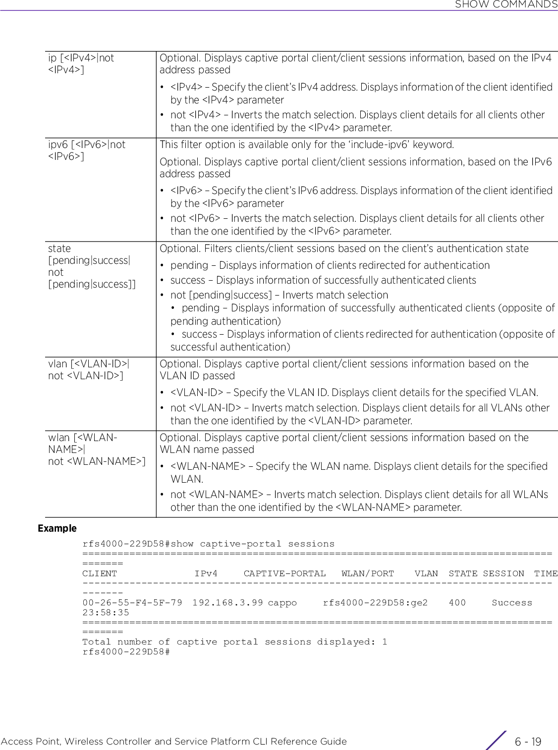 SHOW COMMANDSAccess Point, Wireless Controller and Service Platform CLI Reference Guide 6 - 19Examplerfs4000-229D58#show captive-portal sessions=======================================================================================CLIENT               IPv4     CAPTIVE-PORTAL   WLAN/PORT    VLAN  STATE SESSION  TIME---------------------------------------------------------------------------------------00-26-55-F4-5F-79  192.168.3.99 cappo     rfs4000-229D58:ge2    400     Success     23:58:35=======================================================================================Total number of captive portal sessions displayed: 1rfs4000-229D58#ip [&lt;IPv4&gt;|not &lt;IPv4&gt;]Optional. Displays captive portal client/client sessions information, based on the IPv4 address passed• &lt;IPv4&gt; – Specify the client’s IPv4 address. Displays information of the client identified by the &lt;IPv4&gt; parameter• not &lt;IPv4&gt; – Inverts the match selection. Displays client details for all clients other than the one identified by the &lt;IPv4&gt; parameter.ipv6 [&lt;IPv6&gt;|not &lt;IPv6&gt;]This filter option is available only for the ‘include-ipv6’ keyword.Optional. Displays captive portal client/client sessions information, based on the IPv6 address passed• &lt;IPv6&gt; – Specify the client’s IPv6 address. Displays information of the client identified by the &lt;IPv6&gt; parameter• not &lt;IPv6&gt; – Inverts the match selection. Displays client details for all clients other than the one identified by the &lt;IPv6&gt; parameter.state [pending|success|not [pending|success]]Optional. Filters clients/client sessions based on the client’s authentication state• pending – Displays information of clients redirected for authentication• success – Displays information of successfully authenticated clients• not [pending|success] – Inverts match selection• pending – Displays information of successfully authenticated clients (opposite ofpending authentication)• success – Displays information of clients redirected for authentication (opposite ofsuccessful authentication)vlan [&lt;VLAN-ID&gt;|not &lt;VLAN-ID&gt;]Optional. Displays captive portal client/client sessions information based on the VLAN ID passed• &lt;VLAN-ID&gt; – Specify the VLAN ID. Displays client details for the specified VLAN.• not &lt;VLAN-ID&gt; – Inverts match selection. Displays client details for all VLANs other than the one identified by the &lt;VLAN-ID&gt; parameter.wlan [&lt;WLAN-NAME&gt;|not &lt;WLAN-NAME&gt;]Optional. Displays captive portal client/client sessions information based on the WLAN name passed• &lt;WLAN-NAME&gt; – Specify the WLAN name. Displays client details for the specified WLAN.• not &lt;WLAN-NAME&gt; – Inverts match selection. Displays client details for all WLANs other than the one identified by the &lt;WLAN-NAME&gt; parameter.