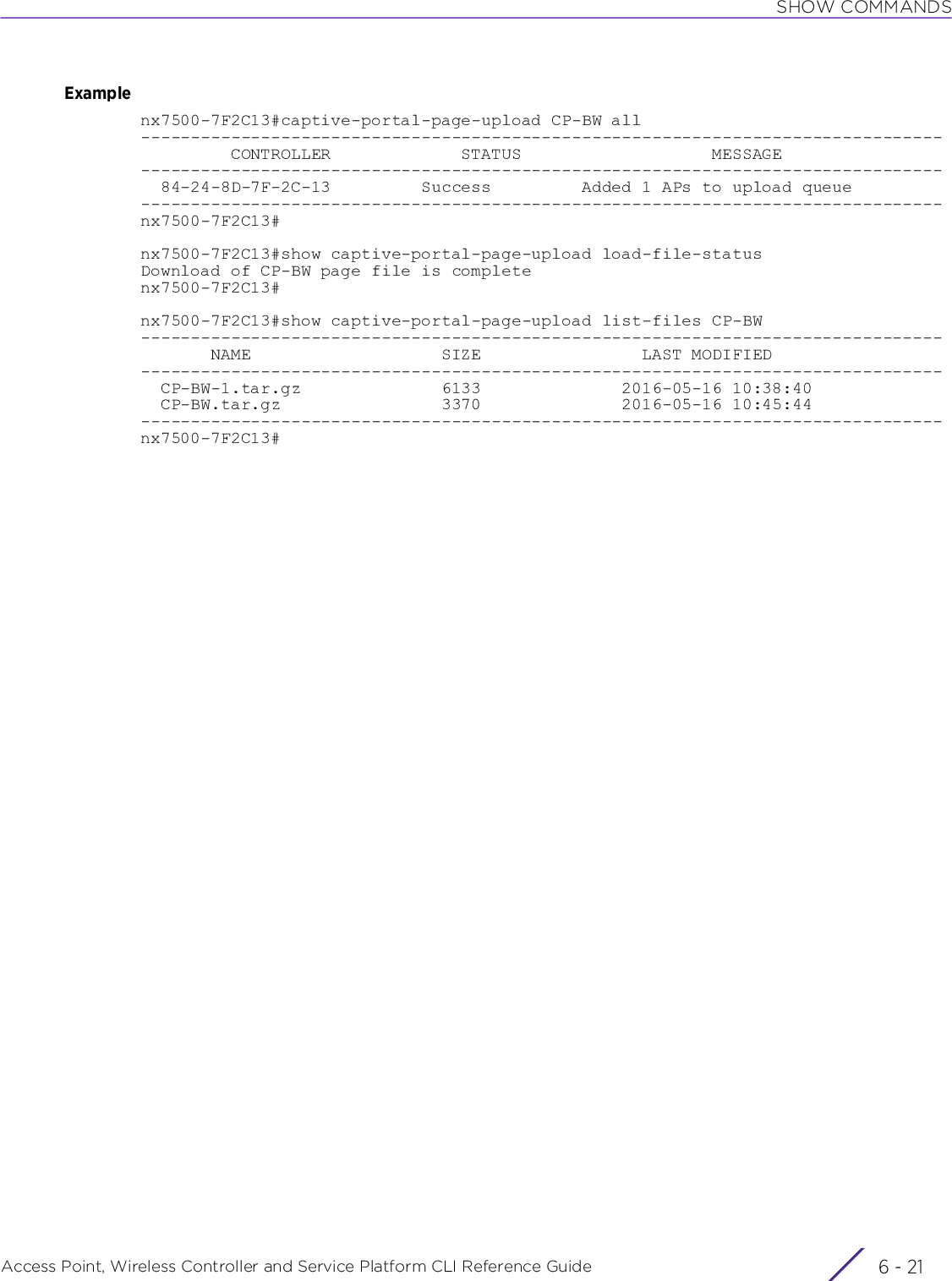 SHOW COMMANDSAccess Point, Wireless Controller and Service Platform CLI Reference Guide 6 - 21Examplenx7500-7F2C13#captive-portal-page-upload CP-BW all--------------------------------------------------------------------------------         CONTROLLER             STATUS                   MESSAGE--------------------------------------------------------------------------------  84-24-8D-7F-2C-13         Success         Added 1 APs to upload queue--------------------------------------------------------------------------------nx7500-7F2C13#nx7500-7F2C13#show captive-portal-page-upload load-file-statusDownload of CP-BW page file is completenx7500-7F2C13#nx7500-7F2C13#show captive-portal-page-upload list-files CP-BW--------------------------------------------------------------------------------       NAME                   SIZE                LAST MODIFIED--------------------------------------------------------------------------------  CP-BW-1.tar.gz              6133              2016-05-16 10:38:40  CP-BW.tar.gz                3370              2016-05-16 10:45:44--------------------------------------------------------------------------------nx7500-7F2C13#