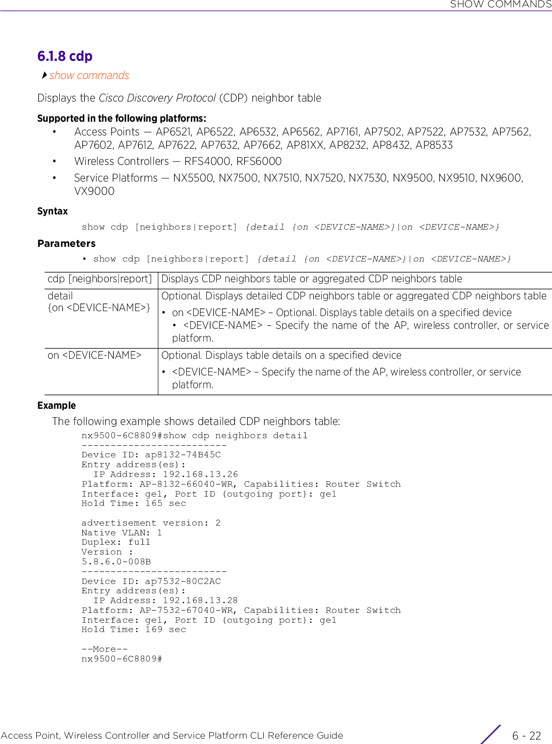 SHOW COMMANDSAccess Point, Wireless Controller and Service Platform CLI Reference Guide  6 - 226.1.8 cdpshow commandsDisplays the Cisco Discovery Protocol (CDP) neighbor tableSupported in the following platforms:• Access Points — AP6521, AP6522, AP6532, AP6562, AP7161, AP7502, AP7522, AP7532, AP7562, AP7602, AP7612, AP7622, AP7632, AP7662, AP81XX, AP8232, AP8432, AP8533• Wireless Controllers — RFS4000, RFS6000• Service Platforms — NX5500, NX7500, NX7510, NX7520, NX7530, NX9500, NX9510, NX9600, VX9000Syntaxshow cdp [neighbors|report] {detail {on &lt;DEVICE-NAME&gt;}|on &lt;DEVICE-NAME&gt;}Parameters• show cdp [neighbors|report] {detail {on &lt;DEVICE-NAME&gt;}|on &lt;DEVICE-NAME&gt;}ExampleThe following example shows detailed CDP neighbors table:nx9500-6C8809#show cdp neighbors detail-------------------------Device ID: ap8132-74B45CEntry address(es):  IP Address: 192.168.13.26Platform: AP-8132-66040-WR, Capabilities: Router SwitchInterface: ge1, Port ID (outgoing port): ge1Hold Time: 165 secadvertisement version: 2Native VLAN: 1Duplex: fullVersion :5.8.6.0-008B-------------------------Device ID: ap7532-80C2ACEntry address(es):  IP Address: 192.168.13.28Platform: AP-7532-67040-WR, Capabilities: Router SwitchInterface: ge1, Port ID (outgoing port): ge1Hold Time: 169 sec--More--nx9500-6C8809#cdp [neighbors|report] Displays CDP neighbors table or aggregated CDP neighbors tabledetail {on &lt;DEVICE-NAME&gt;}Optional. Displays detailed CDP neighbors table or aggregated CDP neighbors table• on &lt;DEVICE-NAME&gt; – Optional. Displays table details on a specified device• &lt;DEVICE-NAME&gt; – Specify the name of the AP, wireless controller, or serviceplatform.on &lt;DEVICE-NAME&gt; Optional. Displays table details on a specified device• &lt;DEVICE-NAME&gt; – Specify the name of the AP, wireless controller, or service platform.