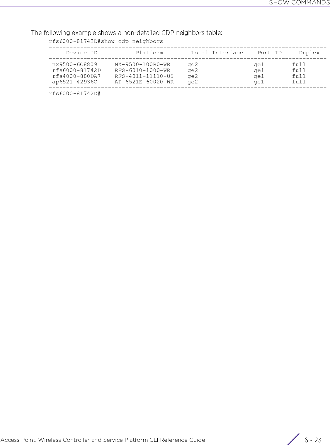 SHOW COMMANDSAccess Point, Wireless Controller and Service Platform CLI Reference Guide 6 - 23The following example shows a non-detailed CDP neighbors table:rfs6000-81742D#show cdp neighbors--------------------------------------------------------------------------------     Device ID           Platform        Local Interface    Port ID     Duplex-------------------------------------------------------------------------------- nx9500-6C8809     NX-9500-100R0-WR     ge2                ge1        full rfs6000-81742D    RFS-6010-1000-WR     ge2                ge1        full rfs4000-880DA7    RFS-4011-11110-US    ge2                ge1        full ap6521-42936C     AP-6521E-60020-WR    ge2                ge1        full--------------------------------------------------------------------------------rfs6000-81742D#