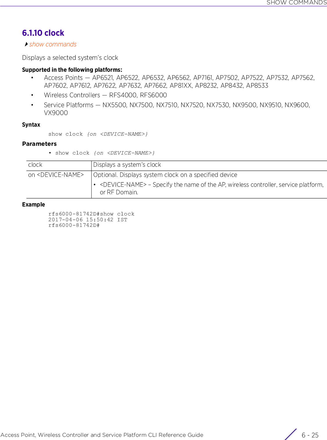 SHOW COMMANDSAccess Point, Wireless Controller and Service Platform CLI Reference Guide 6 - 256.1.10 clockshow commandsDisplays a selected system’s clockSupported in the following platforms:• Access Points — AP6521, AP6522, AP6532, AP6562, AP7161, AP7502, AP7522, AP7532, AP7562, AP7602, AP7612, AP7622, AP7632, AP7662, AP81XX, AP8232, AP8432, AP8533• Wireless Controllers — RFS4000, RFS6000• Service Platforms — NX5500, NX7500, NX7510, NX7520, NX7530, NX9500, NX9510, NX9600, VX9000Syntaxshow clock {on &lt;DEVICE-NAME&gt;}Parameters• show clock {on &lt;DEVICE-NAME&gt;}Examplerfs6000-81742D#show clock2017-04-06 15:50:42 ISTrfs6000-81742D#clock Displays a system’s clockon &lt;DEVICE-NAME&gt; Optional. Displays system clock on a specified device• &lt;DEVICE-NAME&gt; – Specify the name of the AP, wireless controller, service platform, or RF Domain.