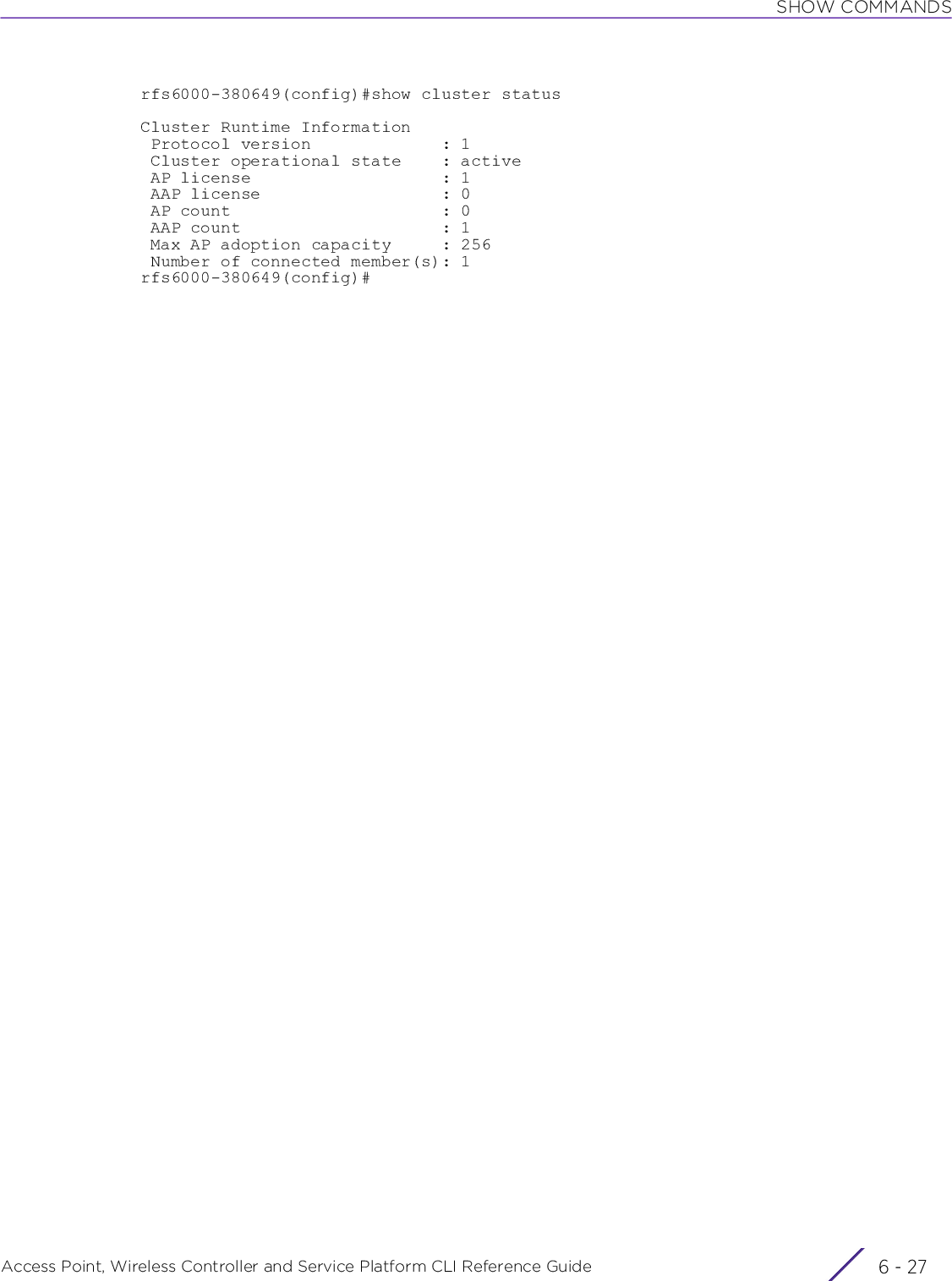 SHOW COMMANDSAccess Point, Wireless Controller and Service Platform CLI Reference Guide 6 - 27rfs6000-380649(config)#show cluster statusCluster Runtime Information Protocol version             : 1 Cluster operational state    : active AP license                   : 1 AAP license                  : 0 AP count                     : 0 AAP count                    : 1 Max AP adoption capacity     : 256 Number of connected member(s): 1rfs6000-380649(config)#