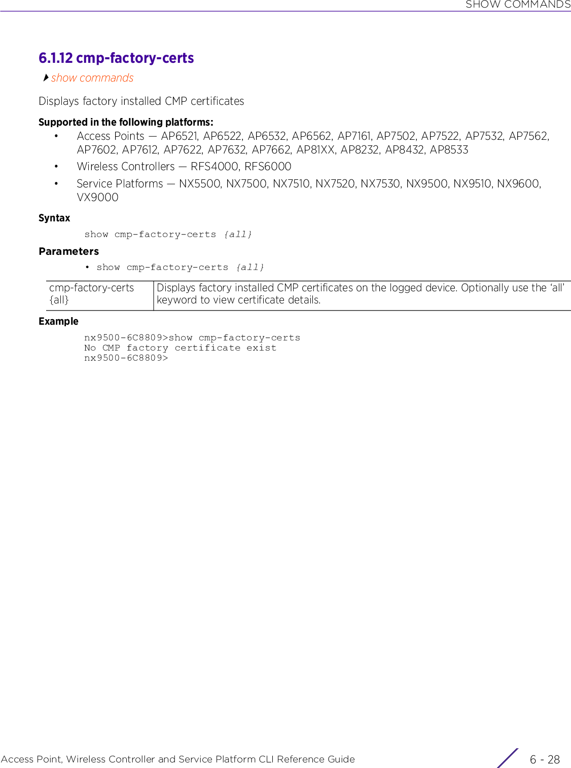 SHOW COMMANDSAccess Point, Wireless Controller and Service Platform CLI Reference Guide  6 - 286.1.12 cmp-factory-certsshow commandsDisplays factory installed CMP certificatesSupported in the following platforms:• Access Points — AP6521, AP6522, AP6532, AP6562, AP7161, AP7502, AP7522, AP7532, AP7562, AP7602, AP7612, AP7622, AP7632, AP7662, AP81XX, AP8232, AP8432, AP8533• Wireless Controllers — RFS4000, RFS6000• Service Platforms — NX5500, NX7500, NX7510, NX7520, NX7530, NX9500, NX9510, NX9600, VX9000Syntaxshow cmp-factory-certs {all}Parameters• show cmp-factory-certs {all}Examplenx9500-6C8809&gt;show cmp-factory-certsNo CMP factory certificate existnx9500-6C8809&gt;cmp-factory-certs {all}Displays factory installed CMP certificates on the logged device. Optionally use the ‘all’ keyword to view certificate details.