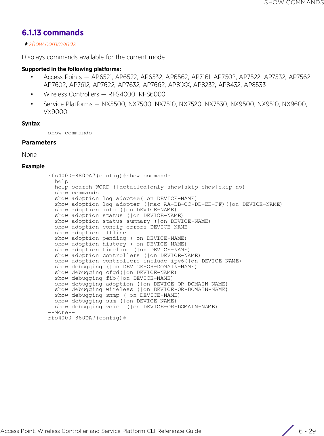 SHOW COMMANDSAccess Point, Wireless Controller and Service Platform CLI Reference Guide 6 - 296.1.13 commandsshow commandsDisplays commands available for the current modeSupported in the following platforms:• Access Points — AP6521, AP6522, AP6532, AP6562, AP7161, AP7502, AP7522, AP7532, AP7562, AP7602, AP7612, AP7622, AP7632, AP7662, AP81XX, AP8232, AP8432, AP8533• Wireless Controllers — RFS4000, RFS6000• Service Platforms — NX5500, NX7500, NX7510, NX7520, NX7530, NX9500, NX9510, NX9600, VX9000Syntaxshow commandsParametersNoneExamplerfs4000-880DA7(config)#show commands  help  help search WORD (|detailed|only-show|skip-show|skip-no)  show commands  show adoption log adoptee(|on DEVICE-NAME)  show adoption log adopter (|mac AA-BB-CC-DD-EE-FF)(|on DEVICE-NAME)  show adoption info (|on DEVICE-NAME)  show adoption status (|on DEVICE-NAME)  show adoption status summary (|on DEVICE-NAME)  show adoption config-errors DEVICE-NAME  show adoption offline  show adoption pending (|on DEVICE-NAME)  show adoption history (|on DEVICE-NAME)  show adoption timeline (|on DEVICE-NAME)  show adoption controllers (|on DEVICE-NAME)  show adoption controllers include-ipv6(|on DEVICE-NAME)  show debugging (|on DEVICE-OR-DOMAIN-NAME)  show debugging cfgd(|on DEVICE-NAME)  show debugging fib(|on DEVICE-NAME)  show debugging adoption (|on DEVICE-OR-DOMAIN-NAME)  show debugging wireless (|on DEVICE-OR-DOMAIN-NAME)  show debugging snmp (|on DEVICE-NAME)  show debugging ssm (|on DEVICE-NAME)  show debugging voice (|on DEVICE-OR-DOMAIN-NAME)--More--rfs4000-880DA7(config)#