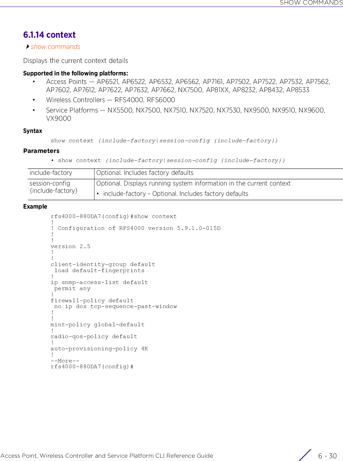 SHOW COMMANDSAccess Point, Wireless Controller and Service Platform CLI Reference Guide  6 - 306.1.14 contextshow commandsDisplays the current context detailsSupported in the following platforms:• Access Points — AP6521, AP6522, AP6532, AP6562, AP7161, AP7502, AP7522, AP7532, AP7562, AP7602, AP7612, AP7622, AP7632, AP7662, NX7500, AP81XX, AP8232, AP8432, AP8533• Wireless Controllers — RFS4000, RFS6000• Service Platforms — NX5500, NX7500, NX7510, NX7520, NX7530, NX9500, NX9510, NX9600, VX9000Syntaxshow context {include-factory|session-config {include-factory}}Parameters• show context {include-factory|session-config {include-factory}}Examplerfs4000-880DA7(config)#show context!! Configuration of RFS4000 version 5.9.1.0-015D!!version 2.5!!client-identity-group default load default-fingerprints!ip snmp-access-list default permit any!firewall-policy default no ip dos tcp-sequence-past-window!!mint-policy global-default!radio-qos-policy default!auto-provisioning-policy 4K!--More--rfs4000-880DA7(config)#include-factory Optional. Includes factory defaultssession-config {include-factory}Optional. Displays running system information in the current context• include-factory – Optional. Includes factory defaults