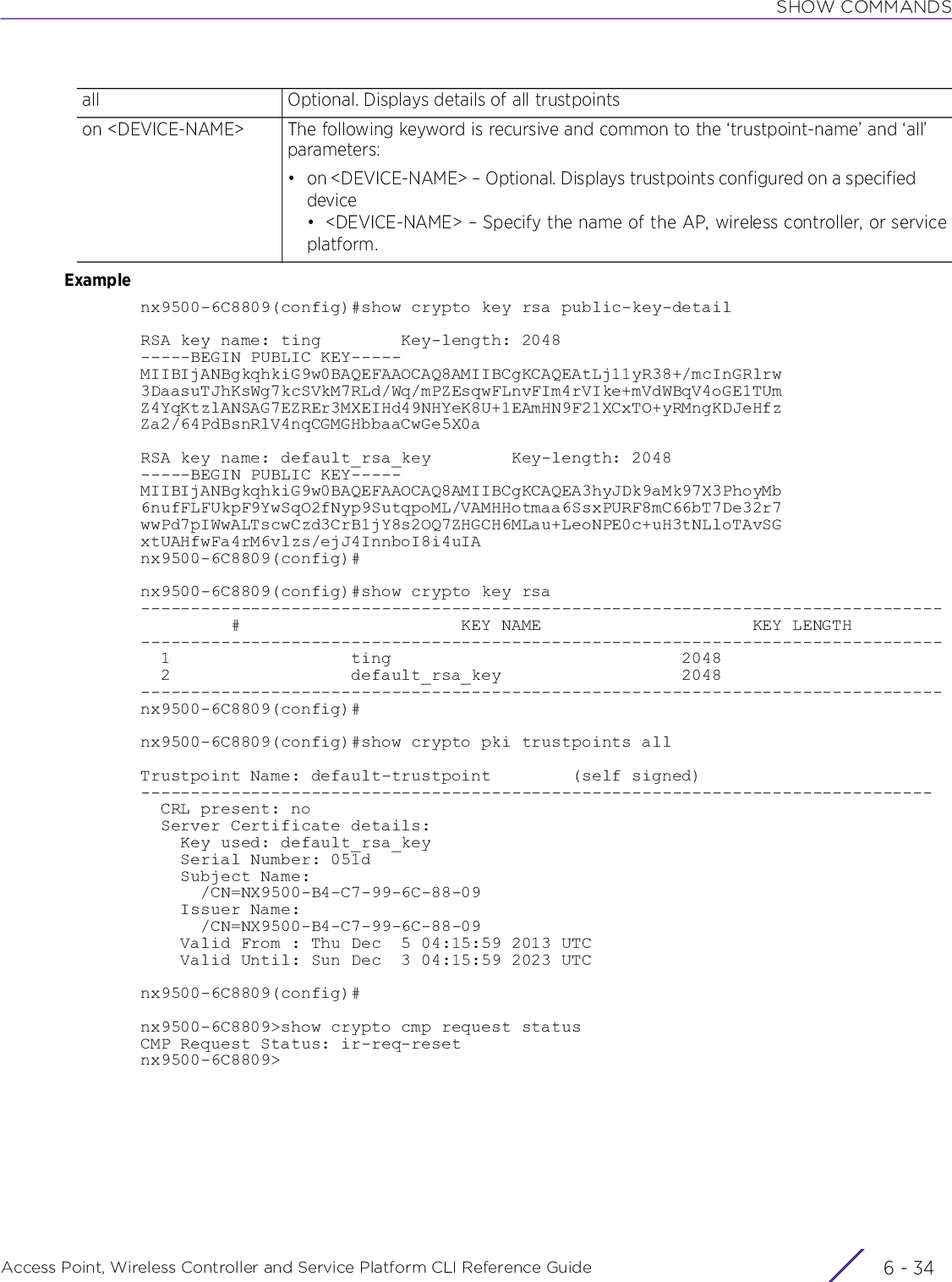 SHOW COMMANDSAccess Point, Wireless Controller and Service Platform CLI Reference Guide  6 - 34Examplenx9500-6C8809(config)#show crypto key rsa public-key-detailRSA key name: ting        Key-length: 2048-----BEGIN PUBLIC KEY-----MIIBIjANBgkqhkiG9w0BAQEFAAOCAQ8AMIIBCgKCAQEAtLj11yR38+/mcInGRlrw3DaasuTJhKsWg7kcSVkM7RLd/Wq/mPZEsqwFLnvFIm4rVIke+mVdWBqV4oGE1TUmZ4YqKtzlANSAG7EZREr3MXEIHd49NHYeK8U+1EAmHN9F21XCxTO+yRMngKDJeHfzZa2/64PdBsnRlV4nqCGMGHbbaaCwGe5X0aRSA key name: default_rsa_key        Key-length: 2048-----BEGIN PUBLIC KEY-----MIIBIjANBgkqhkiG9w0BAQEFAAOCAQ8AMIIBCgKCAQEA3hyJDk9aMk97X3PhoyMb6nufFLFUkpF9YwSqO2fNyp9SutqpoML/VAMHHotmaa6SsxPURF8mC66bT7De32r7wwPd7pIWwALTscwCzd3CrB1jY8s2OQ7ZHGCH6MLau+LeoNPE0c+uH3tNLloTAvSGxtUAHfwFa4rM6vlzs/ejJ4InnboI8i4uIAnx9500-6C8809(config)#nx9500-6C8809(config)#show crypto key rsa--------------------------------------------------------------------------------         #                      KEY NAME                     KEY LENGTH--------------------------------------------------------------------------------  1                  ting                             2048  2                  default_rsa_key                  2048--------------------------------------------------------------------------------nx9500-6C8809(config)#nx9500-6C8809(config)#show crypto pki trustpoints allTrustpoint Name: default-trustpoint        (self signed)-------------------------------------------------------------------------------  CRL present: no  Server Certificate details:    Key used: default_rsa_key    Serial Number: 051d    Subject Name:      /CN=NX9500-B4-C7-99-6C-88-09    Issuer Name:      /CN=NX9500-B4-C7-99-6C-88-09    Valid From : Thu Dec  5 04:15:59 2013 UTC    Valid Until: Sun Dec  3 04:15:59 2023 UTCnx9500-6C8809(config)#nx9500-6C8809&gt;show crypto cmp request statusCMP Request Status: ir-req-resetnx9500-6C8809&gt;all Optional. Displays details of all trustpointson &lt;DEVICE-NAME&gt; The following keyword is recursive and common to the ‘trustpoint-name’ and ‘all’ parameters:• on &lt;DEVICE-NAME&gt; – Optional. Displays trustpoints configured on a specified device• &lt;DEVICE-NAME&gt; – Specify the name of the AP, wireless controller, or serviceplatform.