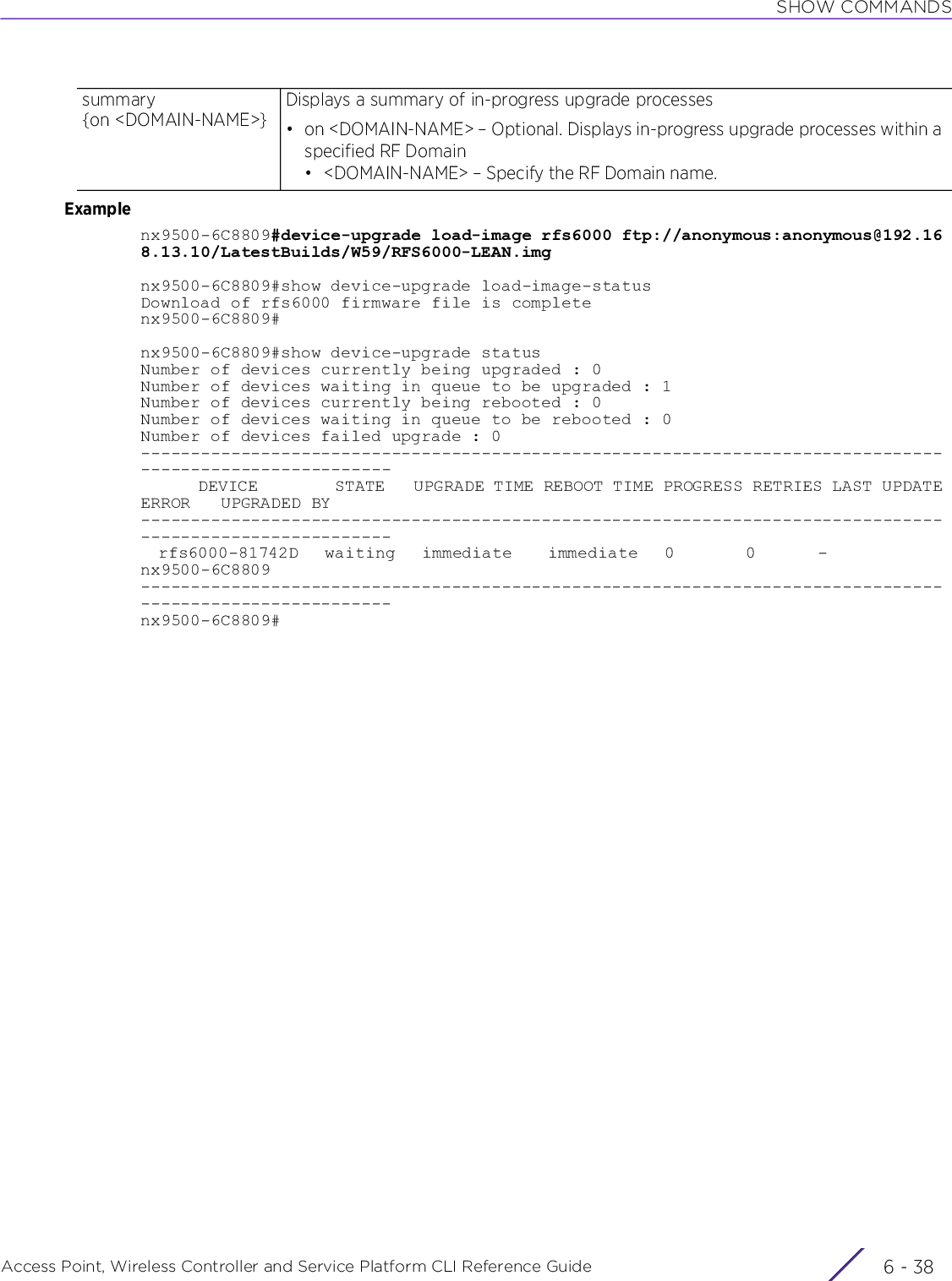 SHOW COMMANDSAccess Point, Wireless Controller and Service Platform CLI Reference Guide  6 - 38Examplenx9500-6C8809#device-upgrade load-image rfs6000 ftp://anonymous:anonymous@192.168.13.10/LatestBuilds/W59/RFS6000-LEAN.imgnx9500-6C8809#show device-upgrade load-image-statusDownload of rfs6000 firmware file is completenx9500-6C8809#nx9500-6C8809#show device-upgrade statusNumber of devices currently being upgraded : 0Number of devices waiting in queue to be upgraded : 1Number of devices currently being rebooted : 0Number of devices waiting in queue to be rebooted : 0Number of devices failed upgrade : 0---------------------------------------------------------------------------------------------------------      DEVICE        STATE   UPGRADE TIME REBOOT TIME PROGRESS RETRIES LAST UPDATE ERROR   UPGRADED BY---------------------------------------------------------------------------------------------------------  rfs6000-81742D   waiting   immediate    immediate   0        0       -              nx9500-6C8809---------------------------------------------------------------------------------------------------------nx9500-6C8809#summary {on &lt;DOMAIN-NAME&gt;}Displays a summary of in-progress upgrade processes• on &lt;DOMAIN-NAME&gt; – Optional. Displays in-progress upgrade processes within a specified RF Domain• &lt;DOMAIN-NAME&gt; – Specify the RF Domain name.