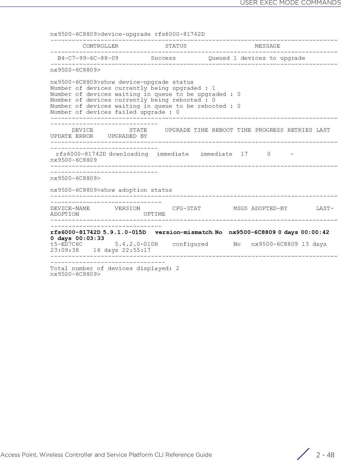 USER EXEC MODE COMMANDSAccess Point, Wireless Controller and Service Platform CLI Reference Guide  2 - 48nx9500-6C8809&gt;device-upgrade rfs6000-81742D--------------------------------------------------------------------------------         CONTROLLER             STATUS                   MESSAGE--------------------------------------------------------------------------------  B4-C7-99-6C-88-09         Success         Queued 1 devices to upgrade--------------------------------------------------------------------------------nx9500-6C8809&gt;nx9500-6C8809&gt;show device-upgrade statusNumber of devices currently being upgraded : 1Number of devices waiting in queue to be upgraded : 0Number of devices currently being rebooted : 0Number of devices waiting in queue to be rebooted : 0Number of devices failed upgrade : 0--------------------------------------------------------------------------------------------------------------      DEVICE          STATE     UPGRADE TIME REBOOT TIME PROGRESS RETRIES LAST UPDATE ERROR    UPGRADED BY--------------------------------------------------------------------------------------------------------------  rfs6000-81742D downloading   immediate    immediate   17       0       -                 nx9500-6C8809--------------------------------------------------------------------------------------------------------------nx9500-6C8809&gt;nx9500-6C8809&gt;show adoption status---------------------------------------------------------------------------------------------------------------DEVICE-NAME       VERSION         CFG-STAT         MSGS ADOPTED-BY        LAST-ADOPTION                  UPTIME---------------------------------------------------------------------------------------------------------------rfs6000-81742D 5.9.1.0-015D    version-mismatch No   nx9500-6C8809 0 days 00:00:42     0 days 00:03:33t5-ED7C6C         5.4.2.0-010R    configured       No   nx9500-6C8809 13 days 23:09:38    16 days 22:55:17----------------------------------------------------------------------------------------------------------------Total number of devices displayed: 2nx9500-6C8809&gt;