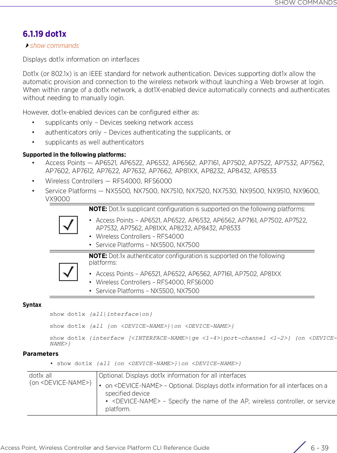 SHOW COMMANDSAccess Point, Wireless Controller and Service Platform CLI Reference Guide 6 - 396.1.19 dot1xshow commandsDisplays dot1x information on interfacesDot1x (or 802.1x) is an IEEE standard for network authentication. Devices supporting dot1x allow the automatic provision and connection to the wireless network without launching a Web browser at login. When within range of a dot1x network, a dot1X-enabled device automatically connects and authenticates without needing to manually login.However, dot1x-enabled devices can be configured either as:• supplicants only – Devices seeking network access• authenticators only – Devices authenticating the supplicants, or• supplicants as well authenticatorsSupported in the following platforms:• Access Points — AP6521, AP6522, AP6532, AP6562, AP7161, AP7502, AP7522, AP7532, AP7562, AP7602, AP7612, AP7622, AP7632, AP7662, AP81XX, AP8232, AP8432, AP8533• Wireless Controllers — RFS4000, RFS6000• Service Platforms — NX5500, NX7500, NX7510, NX7520, NX7530, NX9500, NX9510, NX9600, VX9000Syntaxshow dot1x {all|interface|on}show dot1x {all {on &lt;DEVICE-NAME&gt;}|on &lt;DEVICE-NAME&gt;}show dot1x {interface [&lt;INTERFACE-NAME&gt;|ge &lt;1-4&gt;|port-channel &lt;1-2&gt;} {on &lt;DEVICE-NAME&gt;}Parameters• show dot1x {all {on &lt;DEVICE-NAME&gt;}|on &lt;DEVICE-NAME&gt;}NOTE: Dot.1x supplicant configuration is supported on the following platforms:• Access Points – AP6521, AP6522, AP6532, AP6562, AP7161, AP7502, AP7522, AP7532, AP7562, AP81XX, AP8232, AP8432, AP8533• Wireless Controllers – RFS4000• Service Platforms – NX5500, NX7500NOTE: Dot.1x authenticator configuration is supported on the following platforms:• Access Points – AP6521, AP6522, AP6562, AP7161, AP7502, AP81XX• Wireless Controllers – RFS4000, RFS6000• Service Platforms – NX5500, NX7500dot1x all{on &lt;DEVICE-NAME&gt;}Optional. Displays dot1x information for all interfaces• on &lt;DEVICE-NAME&gt; – Optional. Displays dot1x information for all interfaces on a specified device• &lt;DEVICE-NAME&gt; – Specify the name of the AP, wireless controller, or serviceplatform.