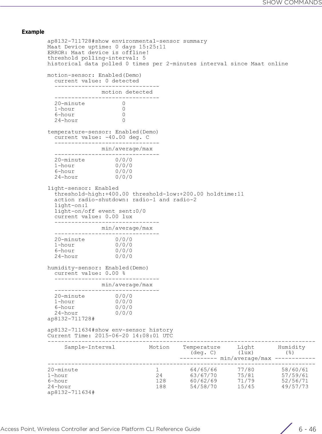 SHOW COMMANDSAccess Point, Wireless Controller and Service Platform CLI Reference Guide  6 - 46Exampleap8132-711728#show environmental-sensor summaryMaat Device uptime: 0 days 15:25:11ERROR: Maat device is offline!threshold polling-interval: 5historical data polled 0 times per 2-minutes interval since Maat onlinemotion-sensor: Enabled(Demo)  current value: 0 detected  -------------------------------                motion detected  -------------------------------  20-minute           0  1-hour              0  6-hour              0  24-hour             0temperature-sensor: Enabled(Demo)  current value: -40.00 deg. C  -------------------------------                min/average/max  -------------------------------  20-minute         0/0/0  1-hour            0/0/0  6-hour            0/0/0  24-hour           0/0/0light-sensor: Enabled  threshold-high:+400.00 threshold-low:+200.00 holdtime:11  action radio-shutdown: radio-1 and radio-2  light-on:1  light-on/off event sent:0/0  current value: 0.00 lux  -------------------------------                min/average/max  -------------------------------  20-minute         0/0/0  1-hour            0/0/0  6-hour            0/0/0  24-hour           0/0/0humidity-sensor: Enabled(Demo)  current value: 0.00 %  -------------------------------                min/average/max  -------------------------------  20-minute         0/0/0  1-hour            0/0/0  6-hour            0/0/0  24-hour           0/0/0ap8132-711728#ap8132-711634#show env-sensor historyCurrent Time: 2015-06-20 14:08:01 UTC-------------------------------------------------------------------------------     Sample-Interval          Motion    Temperature     Light       Humidity                                          (deg. C)      (lux)         (%)                                       ----------- min/average/max -------------------------------------------------------------------------------------------20-minute                       1         64/65/66      77/80        58/60/611-hour                          24        63/67/70      75/81        57/59/616-hour                          128       60/62/69      71/79        52/56/7124-hour                         188       54/58/70      15/45        49/57/73ap8132-711634#