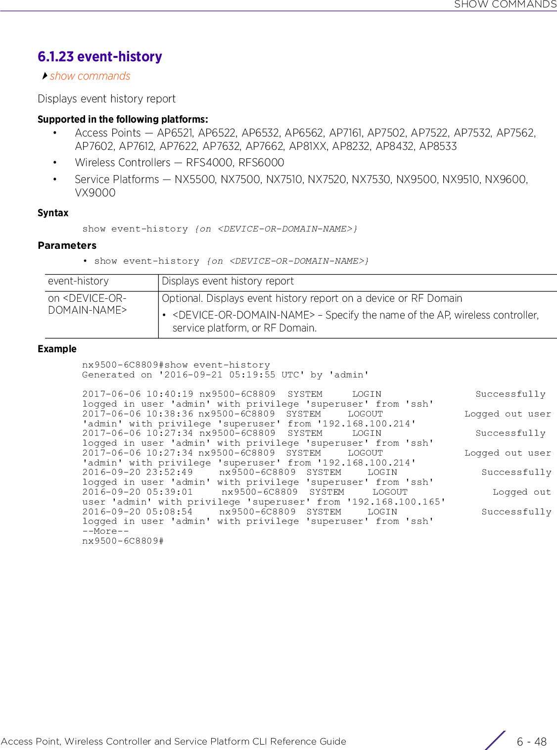 SHOW COMMANDSAccess Point, Wireless Controller and Service Platform CLI Reference Guide  6 - 486.1.23 event-historyshow commandsDisplays event history reportSupported in the following platforms:• Access Points — AP6521, AP6522, AP6532, AP6562, AP7161, AP7502, AP7522, AP7532, AP7562, AP7602, AP7612, AP7622, AP7632, AP7662, AP81XX, AP8232, AP8432, AP8533• Wireless Controllers — RFS4000, RFS6000• Service Platforms — NX5500, NX7500, NX7510, NX7520, NX7530, NX9500, NX9510, NX9600, VX9000Syntaxshow event-history {on &lt;DEVICE-OR-DOMAIN-NAME&gt;}Parameters• show event-history {on &lt;DEVICE-OR-DOMAIN-NAME&gt;}Examplenx9500-6C8809#show event-historyGenerated on &apos;2016-09-21 05:19:55 UTC&apos; by &apos;admin&apos;2017-06-06 10:40:19 nx9500-6C8809  SYSTEM     LOGIN                Successfully logged in user &apos;admin&apos; with privilege &apos;superuser&apos; from &apos;ssh&apos;2017-06-06 10:38:36 nx9500-6C8809  SYSTEM     LOGOUT               Logged out user &apos;admin&apos; with privilege &apos;superuser&apos; from &apos;192.168.100.214&apos;2017-06-06 10:27:34 nx9500-6C8809  SYSTEM     LOGIN                Successfully logged in user &apos;admin&apos; with privilege &apos;superuser&apos; from &apos;ssh&apos;2017-06-06 10:27:34 nx9500-6C8809  SYSTEM     LOGOUT               Logged out user &apos;admin&apos; with privilege &apos;superuser&apos; from &apos;192.168.100.214&apos;2016-09-20 23:52:49     nx9500-6C8809  SYSTEM     LOGIN                Successfully logged in user &apos;admin&apos; with privilege &apos;superuser&apos; from &apos;ssh&apos;2016-09-20 05:39:01     nx9500-6C8809  SYSTEM     LOGOUT               Logged out user &apos;admin&apos; with privilege &apos;superuser&apos; from &apos;192.168.100.165&apos;2016-09-20 05:08:54     nx9500-6C8809  SYSTEM     LOGIN                Successfully logged in user &apos;admin&apos; with privilege &apos;superuser&apos; from &apos;ssh&apos;--More--nx9500-6C8809#event-history Displays event history reporton &lt;DEVICE-OR-DOMAIN-NAME&gt;Optional. Displays event history report on a device or RF Domain• &lt;DEVICE-OR-DOMAIN-NAME&gt; – Specify the name of the AP, wireless controller, service platform, or RF Domain.