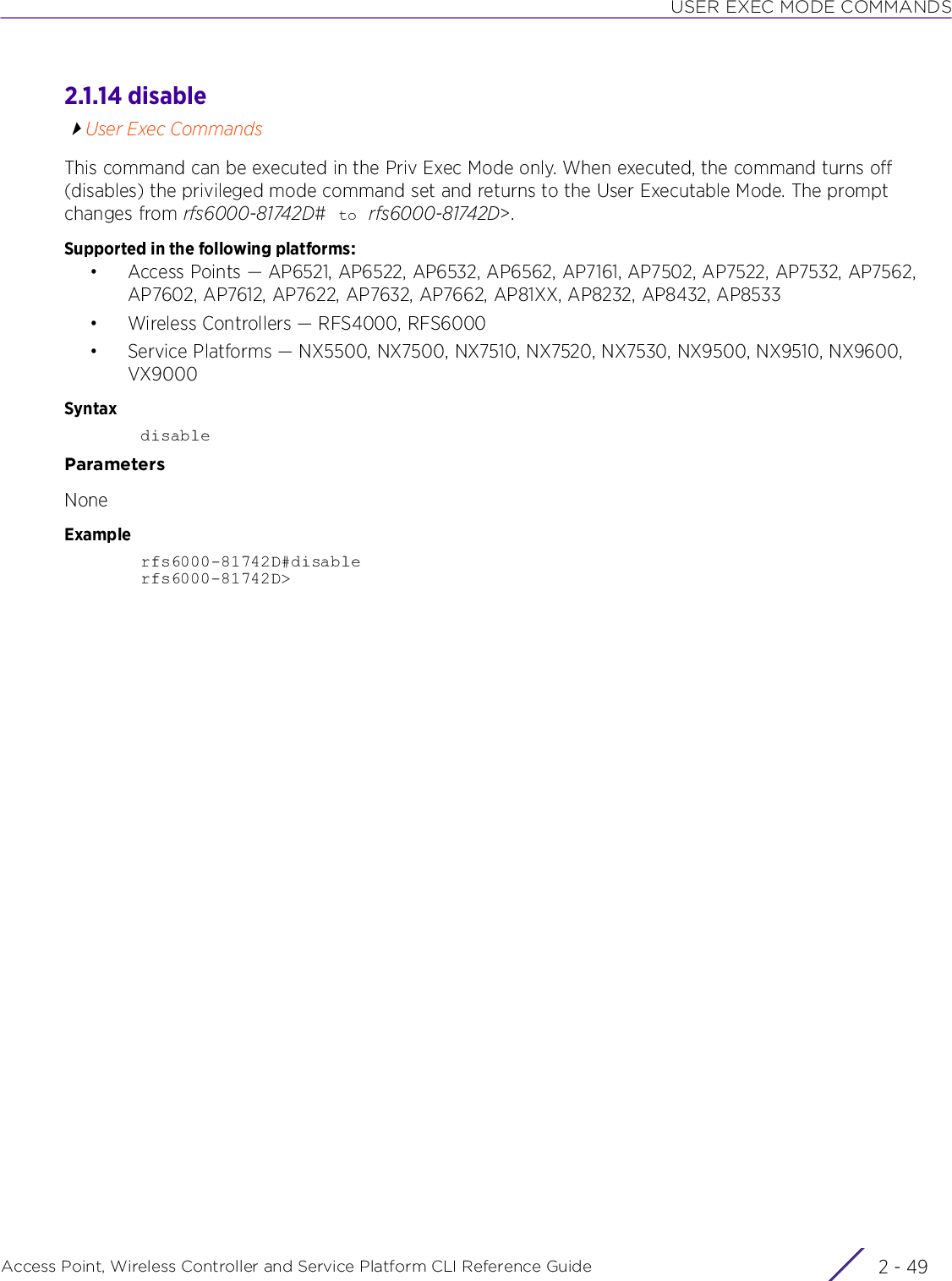 USER EXEC MODE COMMANDSAccess Point, Wireless Controller and Service Platform CLI Reference Guide 2 - 492.1.14 disableUser Exec CommandsThis command can be executed in the Priv Exec Mode only. When executed, the command turns off (disables) the privileged mode command set and returns to the User Executable Mode. The prompt changes from rfs6000-81742D# to rfs6000-81742D&gt;.Supported in the following platforms:• Access Points — AP6521, AP6522, AP6532, AP6562, AP7161, AP7502, AP7522, AP7532, AP7562, AP7602, AP7612, AP7622, AP7632, AP7662, AP81XX, AP8232, AP8432, AP8533• Wireless Controllers — RFS4000, RFS6000• Service Platforms — NX5500, NX7500, NX7510, NX7520, NX7530, NX9500, NX9510, NX9600, VX9000SyntaxdisableParametersNoneExamplerfs6000-81742D#disablerfs6000-81742D&gt;