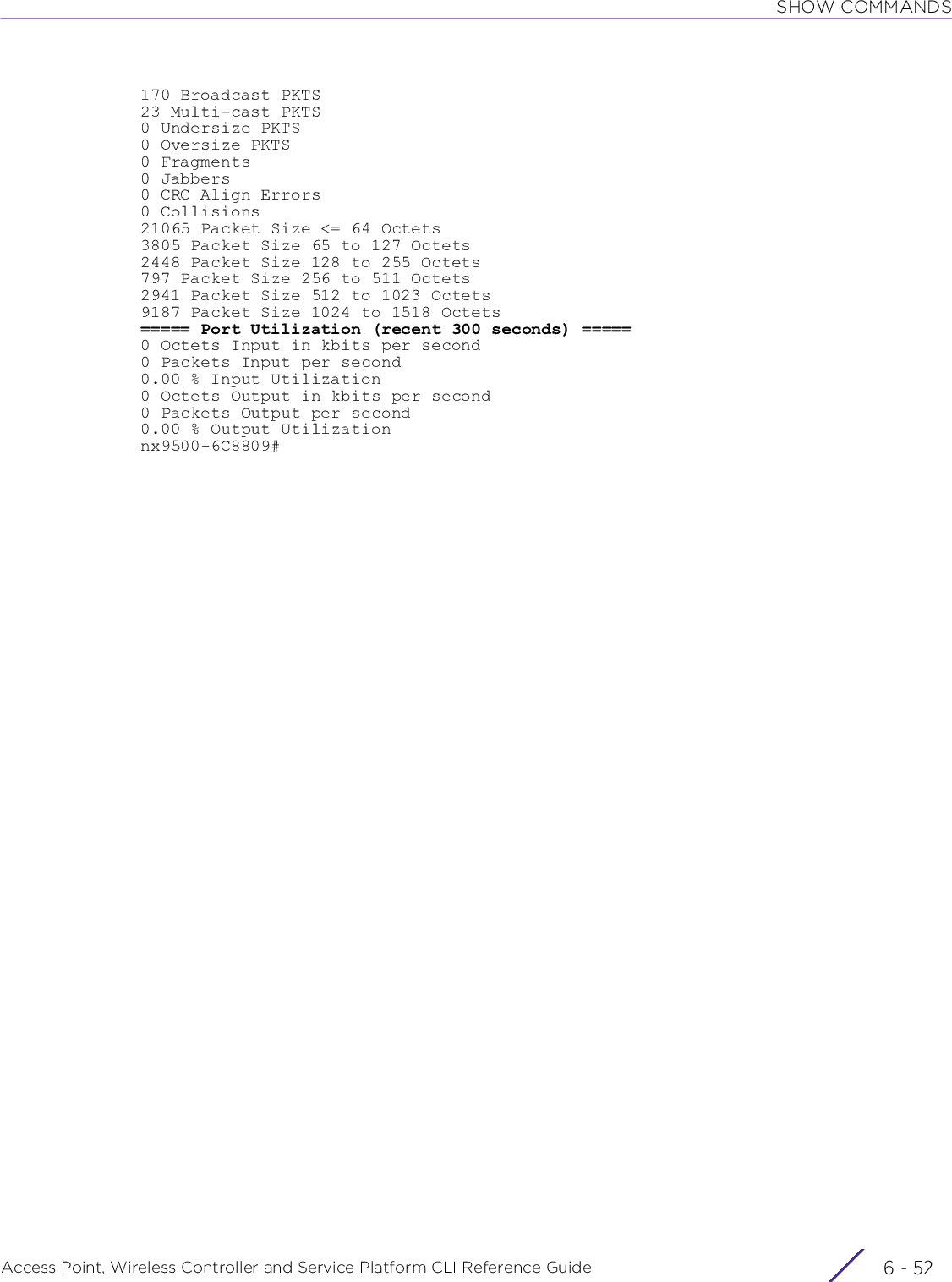 SHOW COMMANDSAccess Point, Wireless Controller and Service Platform CLI Reference Guide  6 - 52170 Broadcast PKTS23 Multi-cast PKTS0 Undersize PKTS0 Oversize PKTS0 Fragments0 Jabbers0 CRC Align Errors0 Collisions21065 Packet Size &lt;= 64 Octets3805 Packet Size 65 to 127 Octets2448 Packet Size 128 to 255 Octets797 Packet Size 256 to 511 Octets2941 Packet Size 512 to 1023 Octets9187 Packet Size 1024 to 1518 Octets===== Port Utilization (recent 300 seconds) =====0 Octets Input in kbits per second0 Packets Input per second0.00 % Input Utilization0 Octets Output in kbits per second0 Packets Output per second0.00 % Output Utilizationnx9500-6C8809#