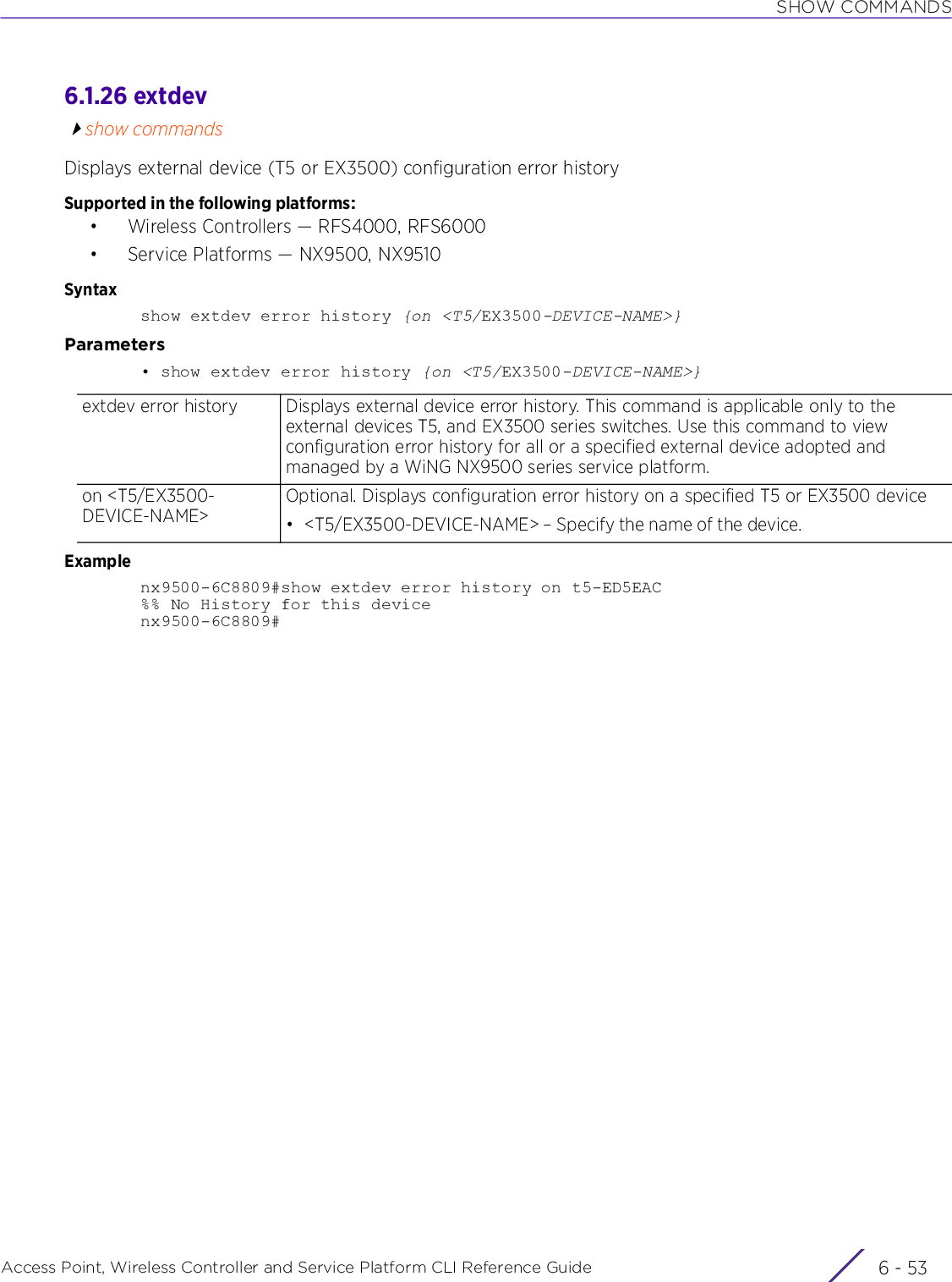 SHOW COMMANDSAccess Point, Wireless Controller and Service Platform CLI Reference Guide 6 - 536.1.26 extdevshow commandsDisplays external device (T5 or EX3500) configuration error historySupported in the following platforms:• Wireless Controllers — RFS4000, RFS6000• Service Platforms — NX9500, NX9510Syntaxshow extdev error history {on &lt;T5/EX3500-DEVICE-NAME&gt;}Parameters• show extdev error history {on &lt;T5/EX3500-DEVICE-NAME&gt;}Examplenx9500-6C8809#show extdev error history on t5-ED5EAC%% No History for this devicenx9500-6C8809#extdev error history Displays external device error history. This command is applicable only to the external devices T5, and EX3500 series switches. Use this command to view configuration error history for all or a specified external device adopted and managed by a WiNG NX9500 series service platform.on &lt;T5/EX3500-DEVICE-NAME&gt;Optional. Displays configuration error history on a specified T5 or EX3500 device• &lt;T5/EX3500-DEVICE-NAME&gt; – Specify the name of the device.