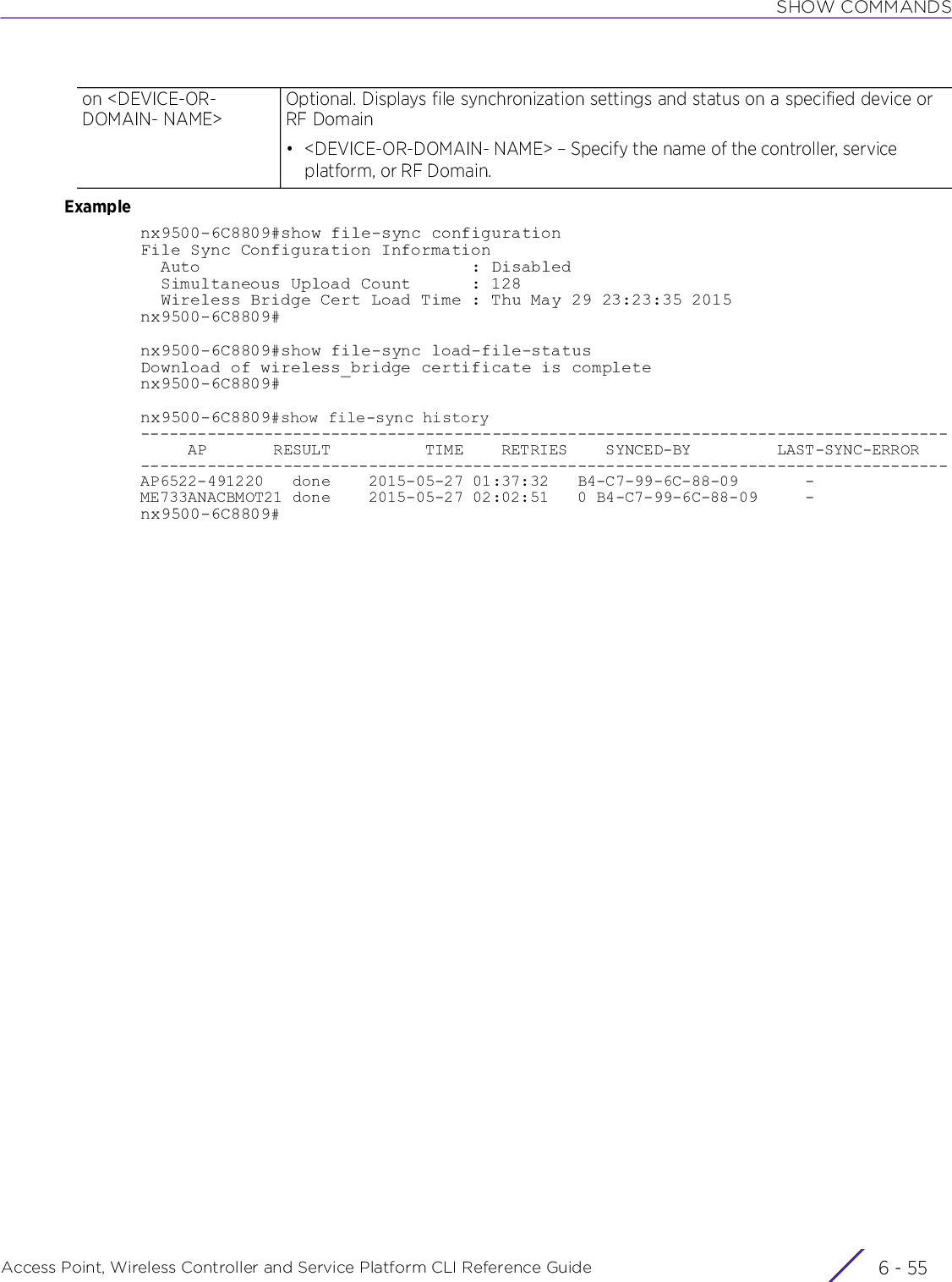 SHOW COMMANDSAccess Point, Wireless Controller and Service Platform CLI Reference Guide 6 - 55Examplenx9500-6C8809#show file-sync configurationFile Sync Configuration Information  Auto                           : Disabled  Simultaneous Upload Count      : 128  Wireless Bridge Cert Load Time : Thu May 29 23:23:35 2015nx9500-6C8809#nx9500-6C8809#show file-sync load-file-statusDownload of wireless_bridge certificate is completenx9500-6C8809#nx9500-6C8809#show file-sync history-------------------------------------------------------------------------------------     AP       RESULT          TIME    RETRIES    SYNCED-BY         LAST-SYNC-ERROR-------------------------------------------------------------------------------------AP6522-491220   done    2015-05-27 01:37:32   B4-C7-99-6C-88-09       -ME733ANACBMOT21 done    2015-05-27 02:02:51   0 B4-C7-99-6C-88-09     -nx9500-6C8809#on &lt;DEVICE-OR-DOMAIN- NAME&gt;Optional. Displays file synchronization settings and status on a specified device or RF Domain• &lt;DEVICE-OR-DOMAIN- NAME&gt; – Specify the name of the controller, service platform, or RF Domain.