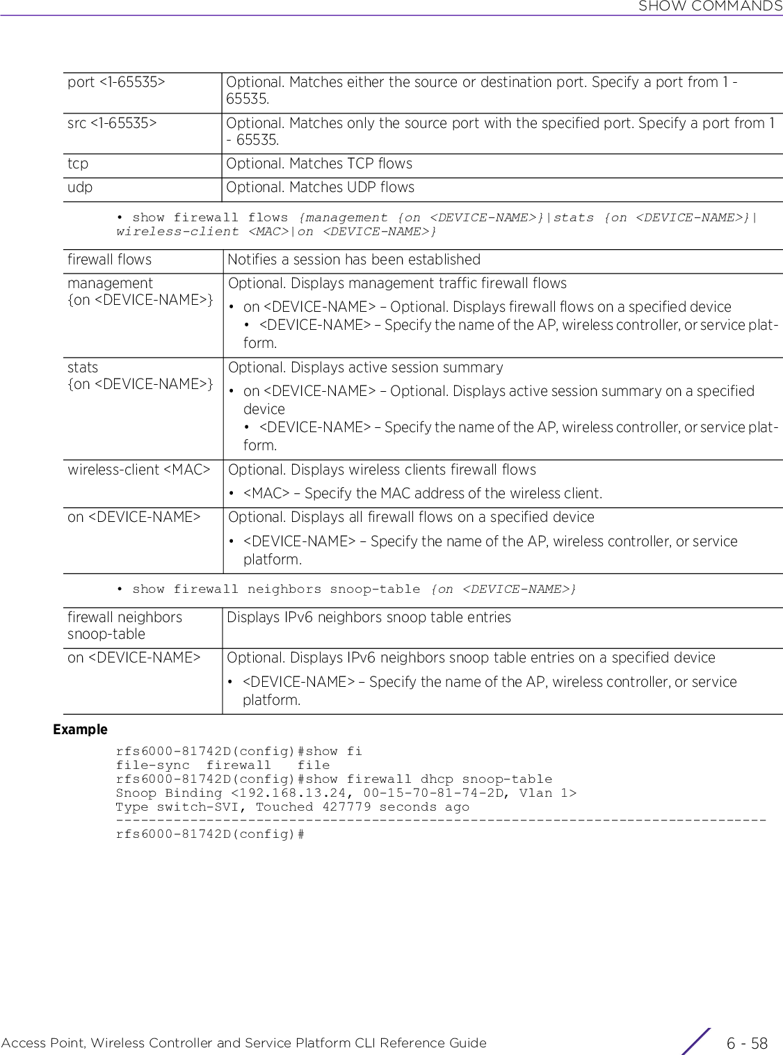 SHOW COMMANDSAccess Point, Wireless Controller and Service Platform CLI Reference Guide  6 - 58• show firewall flows {management {on &lt;DEVICE-NAME&gt;}|stats {on &lt;DEVICE-NAME&gt;}|wireless-client &lt;MAC&gt;|on &lt;DEVICE-NAME&gt;}• show firewall neighbors snoop-table {on &lt;DEVICE-NAME&gt;}Examplerfs6000-81742D(config)#show fifile-sync  firewall   filerfs6000-81742D(config)#show firewall dhcp snoop-tableSnoop Binding &lt;192.168.13.24, 00-15-70-81-74-2D, Vlan 1&gt;Type switch-SVI, Touched 427779 seconds ago-------------------------------------------------------------------------------rfs6000-81742D(config)#port &lt;1-65535&gt; Optional. Matches either the source or destination port. Specify a port from 1 - 65535.src &lt;1-65535&gt; Optional. Matches only the source port with the specified port. Specify a port from 1 - 65535.tcp Optional. Matches TCP flowsudp Optional. Matches UDP flowsfirewall flows Notifies a session has been establishedmanagement {on &lt;DEVICE-NAME&gt;}Optional. Displays management traffic firewall flows• on &lt;DEVICE-NAME&gt; – Optional. Displays firewall flows on a specified device• &lt;DEVICE-NAME&gt; – Specify the name of the AP, wireless controller, or service plat-form.stats {on &lt;DEVICE-NAME&gt;}Optional. Displays active session summary• on &lt;DEVICE-NAME&gt; – Optional. Displays active session summary on a specified device• &lt;DEVICE-NAME&gt; – Specify the name of the AP, wireless controller, or service plat-form.wireless-client &lt;MAC&gt; Optional. Displays wireless clients firewall flows• &lt;MAC&gt; – Specify the MAC address of the wireless client.on &lt;DEVICE-NAME&gt; Optional. Displays all firewall flows on a specified device• &lt;DEVICE-NAME&gt; – Specify the name of the AP, wireless controller, or service platform.firewall neighbors snoop-tableDisplays IPv6 neighbors snoop table entrieson &lt;DEVICE-NAME&gt; Optional. Displays IPv6 neighbors snoop table entries on a specified device• &lt;DEVICE-NAME&gt; – Specify the name of the AP, wireless controller, or service platform.
