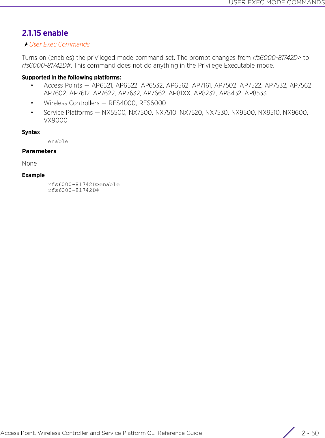 USER EXEC MODE COMMANDSAccess Point, Wireless Controller and Service Platform CLI Reference Guide  2 - 502.1.15 enableUser Exec CommandsTurns on (enables) the privileged mode command set. The prompt changes from rfs6000-81742D&gt; to rfs6000-81742D#. This command does not do anything in the Privilege Executable mode.Supported in the following platforms:• Access Points — AP6521, AP6522, AP6532, AP6562, AP7161, AP7502, AP7522, AP7532, AP7562, AP7602, AP7612, AP7622, AP7632, AP7662, AP81XX, AP8232, AP8432, AP8533• Wireless Controllers — RFS4000, RFS6000• Service Platforms — NX5500, NX7500, NX7510, NX7520, NX7530, NX9500, NX9510, NX9600, VX9000SyntaxenableParametersNoneExamplerfs6000-81742D&gt;enablerfs6000-81742D#