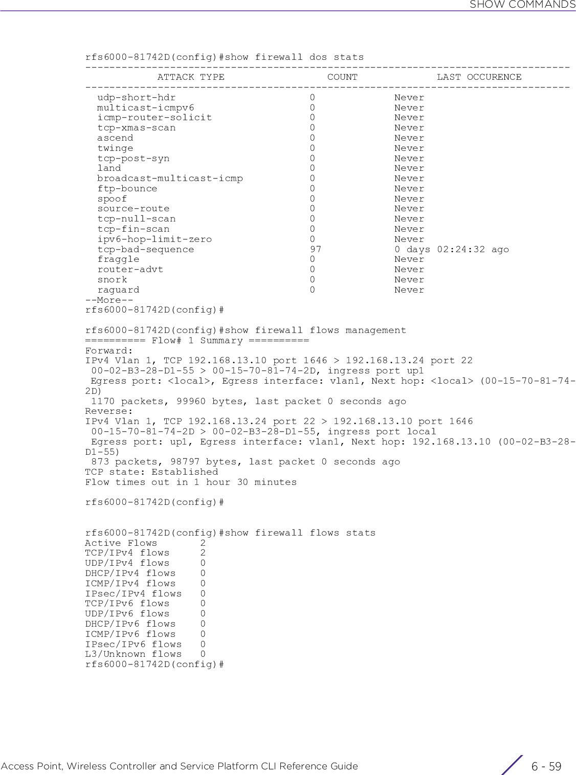 SHOW COMMANDSAccess Point, Wireless Controller and Service Platform CLI Reference Guide 6 - 59rfs6000-81742D(config)#show firewall dos stats--------------------------------------------------------------------------------            ATTACK TYPE                 COUNT             LAST OCCURENCE--------------------------------------------------------------------------------  udp-short-hdr                      0             Never  multicast-icmpv6                   0             Never  icmp-router-solicit                0             Never  tcp-xmas-scan                      0             Never  ascend                             0             Never  twinge                             0             Never  tcp-post-syn                       0             Never  land                               0             Never  broadcast-multicast-icmp           0             Never  ftp-bounce                         0             Never  spoof                              0             Never  source-route                       0             Never  tcp-null-scan                      0             Never  tcp-fin-scan                       0             Never  ipv6-hop-limit-zero                0             Never  tcp-bad-sequence                   97            0 days 02:24:32 ago  fraggle                            0             Never  router-advt                        0             Never  snork                              0             Never  raguard                            0             Never--More--rfs6000-81742D(config)#rfs6000-81742D(config)#show firewall flows management========== Flow# 1 Summary ==========Forward:IPv4 Vlan 1, TCP 192.168.13.10 port 1646 &gt; 192.168.13.24 port 22 00-02-B3-28-D1-55 &gt; 00-15-70-81-74-2D, ingress port up1 Egress port: &lt;local&gt;, Egress interface: vlan1, Next hop: &lt;local&gt; (00-15-70-81-74-2D) 1170 packets, 99960 bytes, last packet 0 seconds agoReverse:IPv4 Vlan 1, TCP 192.168.13.24 port 22 &gt; 192.168.13.10 port 1646 00-15-70-81-74-2D &gt; 00-02-B3-28-D1-55, ingress port local Egress port: up1, Egress interface: vlan1, Next hop: 192.168.13.10 (00-02-B3-28-D1-55) 873 packets, 98797 bytes, last packet 0 seconds agoTCP state: EstablishedFlow times out in 1 hour 30 minutesrfs6000-81742D(config)#rfs6000-81742D(config)#show firewall flows statsActive Flows       2TCP/IPv4 flows     2UDP/IPv4 flows     0DHCP/IPv4 flows    0ICMP/IPv4 flows    0IPsec/IPv4 flows   0TCP/IPv6 flows     0UDP/IPv6 flows     0DHCP/IPv6 flows    0ICMP/IPv6 flows    0IPsec/IPv6 flows   0L3/Unknown flows   0rfs6000-81742D(config)#