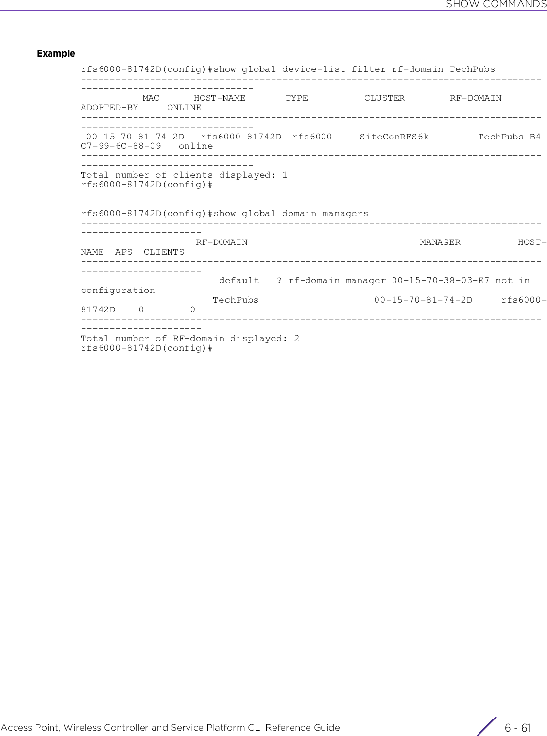 SHOW COMMANDSAccess Point, Wireless Controller and Service Platform CLI Reference Guide 6 - 61Examplerfs6000-81742D(config)#show global device-list filter rf-domain TechPubs--------------------------------------------------------------------------------------------------------------           MAC      HOST-NAME       TYPE          CLUSTER        RF-DOMAIN        ADOPTED-BY     ONLINE-------------------------------------------------------------------------------------------------------------- 00-15-70-81-74-2D   rfs6000-81742D  rfs6000     SiteConRFS6k         TechPubs B4-C7-99-6C-88-09   online--------------------------------------------------------------------------------------------------------------Total number of clients displayed: 1rfs6000-81742D(config)#rfs6000-81742D(config)#show global domain managers-----------------------------------------------------------------------------------------------------                    RF-DOMAIN                              MANAGER          HOST-NAME  APS  CLIENTS-----------------------------------------------------------------------------------------------------                        default   ? rf-domain manager 00-15-70-38-03-E7 not in configuration                       TechPubs                    00-15-70-81-74-2D     rfs6000-81742D    0        0-----------------------------------------------------------------------------------------------------Total number of RF-domain displayed: 2rfs6000-81742D(config)#