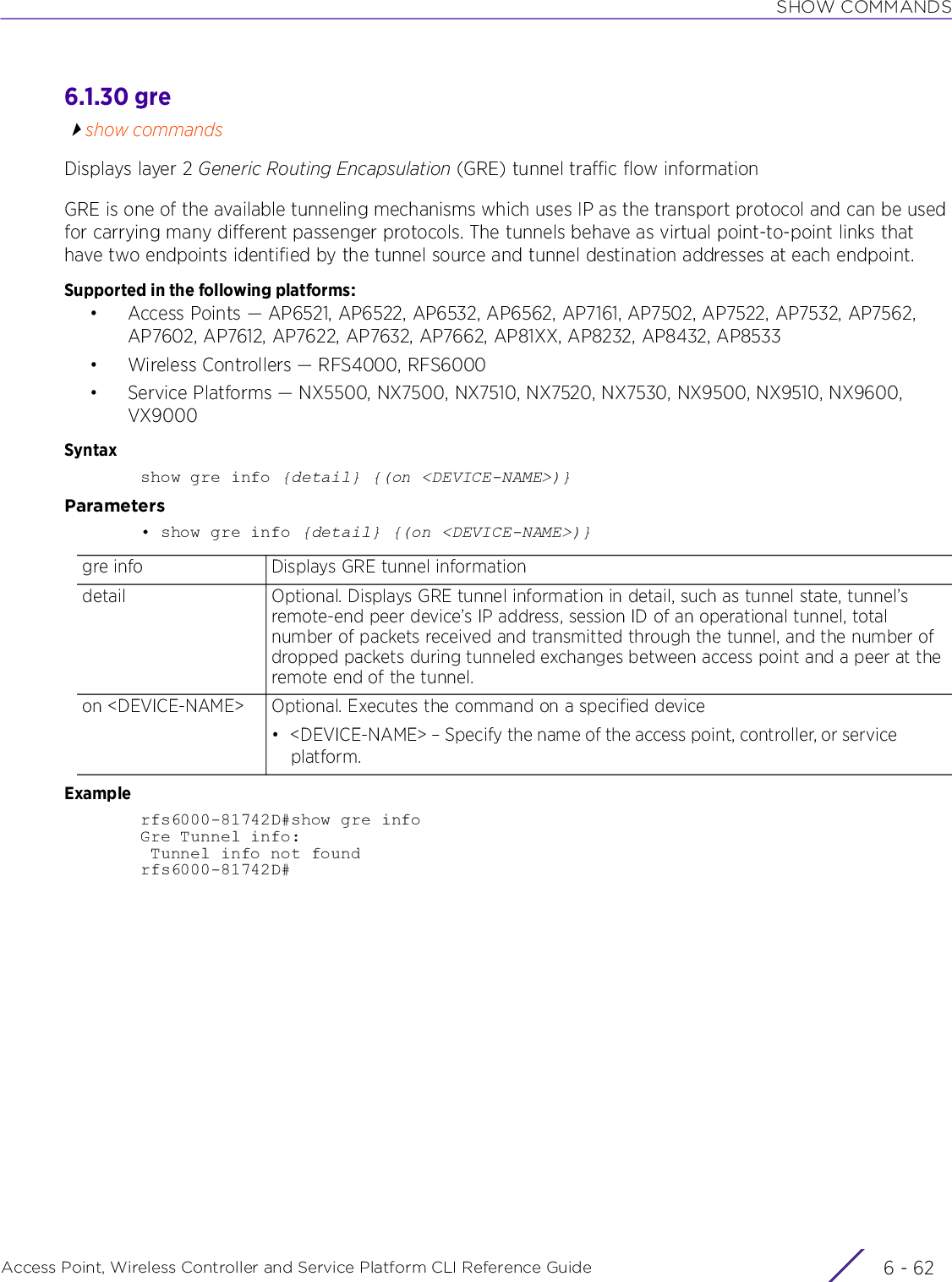 SHOW COMMANDSAccess Point, Wireless Controller and Service Platform CLI Reference Guide  6 - 626.1.30 greshow commandsDisplays layer 2 Generic Routing Encapsulation (GRE) tunnel traffic flow informationGRE is one of the available tunneling mechanisms which uses IP as the transport protocol and can be used for carrying many different passenger protocols. The tunnels behave as virtual point-to-point links that have two endpoints identified by the tunnel source and tunnel destination addresses at each endpoint.Supported in the following platforms:• Access Points — AP6521, AP6522, AP6532, AP6562, AP7161, AP7502, AP7522, AP7532, AP7562, AP7602, AP7612, AP7622, AP7632, AP7662, AP81XX, AP8232, AP8432, AP8533• Wireless Controllers — RFS4000, RFS6000• Service Platforms — NX5500, NX7500, NX7510, NX7520, NX7530, NX9500, NX9510, NX9600, VX9000Syntaxshow gre info {detail} {(on &lt;DEVICE-NAME&gt;)}Parameters• show gre info {detail} {(on &lt;DEVICE-NAME&gt;)}Examplerfs6000-81742D#show gre infoGre Tunnel info: Tunnel info not foundrfs6000-81742D#gre info Displays GRE tunnel informationdetail Optional. Displays GRE tunnel information in detail, such as tunnel state, tunnel’s remote-end peer device’s IP address, session ID of an operational tunnel, total number of packets received and transmitted through the tunnel, and the number of dropped packets during tunneled exchanges between access point and a peer at the remote end of the tunnel.on &lt;DEVICE-NAME&gt; Optional. Executes the command on a specified device• &lt;DEVICE-NAME&gt; – Specify the name of the access point, controller, or service platform.