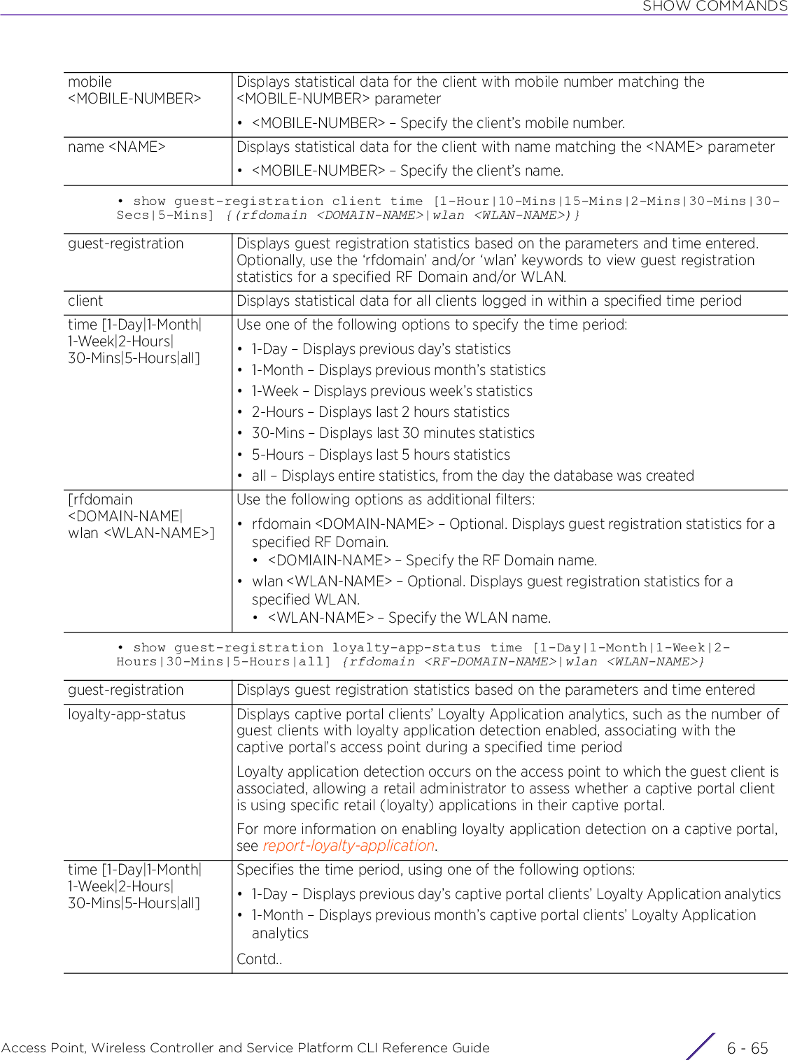 SHOW COMMANDSAccess Point, Wireless Controller and Service Platform CLI Reference Guide 6 - 65• show guest-registration client time [1-Hour|10-Mins|15-Mins|2-Mins|30-Mins|30-Secs|5-Mins] {(rfdomain &lt;DOMAIN-NAME&gt;|wlan &lt;WLAN-NAME&gt;)}• show guest-registration loyalty-app-status time [1-Day|1-Month|1-Week|2-Hours|30-Mins|5-Hours|all] {rfdomain &lt;RF-DOMAIN-NAME&gt;|wlan &lt;WLAN-NAME&gt;}mobile &lt;MOBILE-NUMBER&gt;Displays statistical data for the client with mobile number matching the &lt;MOBILE-NUMBER&gt; parameter• &lt;MOBILE-NUMBER&gt; – Specify the client’s mobile number.name &lt;NAME&gt; Displays statistical data for the client with name matching the &lt;NAME&gt; parameter• &lt;MOBILE-NUMBER&gt; – Specify the client’s name.guest-registration Displays guest registration statistics based on the parameters and time entered. Optionally, use the ‘rfdomain’ and/or ‘wlan’ keywords to view guest registration statistics for a specified RF Domain and/or WLAN.client Displays statistical data for all clients logged in within a specified time periodtime [1-Day|1-Month|1-Week|2-Hours|30-Mins|5-Hours|all]Use one of the following options to specify the time period:• 1-Day – Displays previous day’s statistics• 1-Month – Displays previous month’s statistics• 1-Week – Displays previous week’s statistics• 2-Hours – Displays last 2 hours statistics• 30-Mins – Displays last 30 minutes statistics• 5-Hours – Displays last 5 hours statistics• all – Displays entire statistics, from the day the database was created[rfdomain &lt;DOMAIN-NAME|wlan &lt;WLAN-NAME&gt;]Use the following options as additional filters:• rfdomain &lt;DOMAIN-NAME&gt; – Optional. Displays guest registration statistics for a specified RF Domain.• &lt;DOMIAIN-NAME&gt; – Specify the RF Domain name.• wlan &lt;WLAN-NAME&gt; – Optional. Displays guest registration statistics for a specified WLAN.• &lt;WLAN-NAME&gt; – Specify the WLAN name.guest-registration Displays guest registration statistics based on the parameters and time enteredloyalty-app-status Displays captive portal clients’ Loyalty Application analytics, such as the number of guest clients with loyalty application detection enabled, associating with the captive portal’s access point during a specified time periodLoyalty application detection occurs on the access point to which the guest client is associated, allowing a retail administrator to assess whether a captive portal client is using specific retail (loyalty) applications in their captive portal.For more information on enabling loyalty application detection on a captive portal, see report-loyalty-application.time [1-Day|1-Month|1-Week|2-Hours|30-Mins|5-Hours|all]Specifies the time period, using one of the following options:• 1-Day – Displays previous day’s captive portal clients’ Loyalty Application analytics• 1-Month – Displays previous month’s captive portal clients’ Loyalty Application analyticsContd..