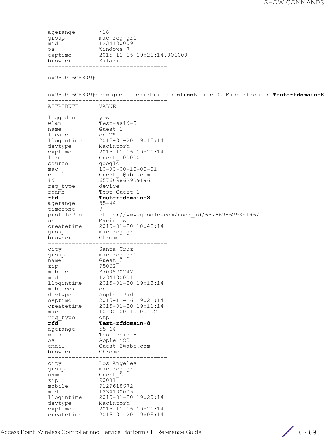 SHOW COMMANDSAccess Point, Wireless Controller and Service Platform CLI Reference Guide 6 - 69agerange       &lt;18group          mac_reg_gr1mid            1234100009os             Windows 7exptime        2015-11-16 19:21:14.001000browser        Safari-----------------------------------nx9500-6C8809#nx9500-6C8809#show guest-registration client time 30-Mins rfdomain Test-rfdomain-8-----------------------------------ATTRIBUTE      VALUE-----------------------------------loggedin       yeswlan           Test-ssid-8name           Guest_1locale         en_USllogintime     2015-01-20 19:15:14devtype        Macintoshexptime        2015-11-16 19:21:14lname          Guest_100000source         googlemac            10-00-00-10-00-01email          Guest_1@abc.comid             657669862939196reg_type       devicefname          Test-Guest_1rfd            Test-rfdomain-8agerange       35-44timezone       7profilePic     https://www.google.com/user_id/657669862939196/os             Macintoshcreatetime     2015-01-20 18:45:14group          mac_reg_gr1browser        Chrome-----------------------------------city           Santa Cruzgroup          mac_reg_gr1name           Guest_2zip            95062mobile         3700870747mid            1234100001llogintime     2015-01-20 19:18:14mobileok       ondevtype        Apple iPadexptime        2015-11-16 19:21:14createtime     2015-01-20 19:11:14mac            10-00-00-10-00-02reg_type       otprfd            Test-rfdomain-8agerange       55-64wlan           Test-ssid-8os             Apple iOSemail          Guest_2@abc.combrowser        Chrome-----------------------------------city           Los Angelesgroup          mac_reg_gr1name           Guest_5zip            90001mobile         9129618672mid            1234100005llogintime     2015-01-20 19:20:14devtype        Macintoshexptime        2015-11-16 19:21:14createtime     2015-01-20 19:05:14