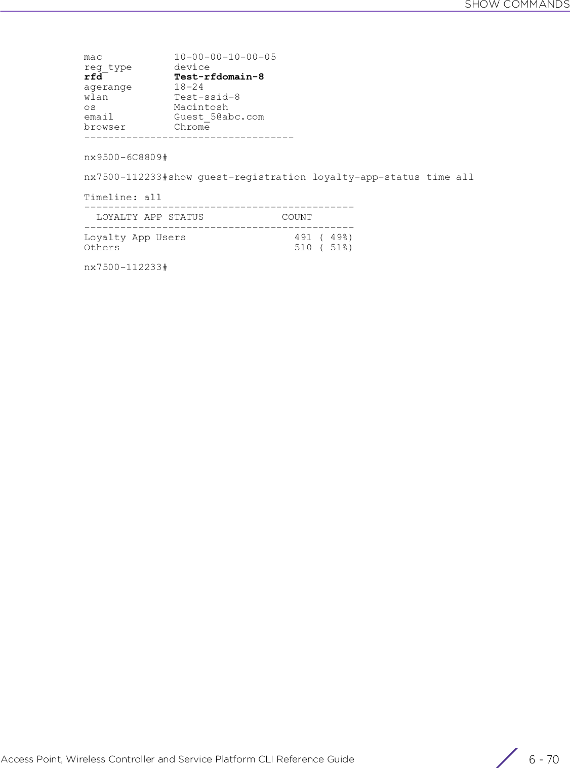 SHOW COMMANDSAccess Point, Wireless Controller and Service Platform CLI Reference Guide  6 - 70mac            10-00-00-10-00-05reg_type       devicerfd            Test-rfdomain-8agerange       18-24wlan           Test-ssid-8os             Macintoshemail          Guest_5@abc.combrowser        Chrome-----------------------------------nx9500-6C8809#nx7500-112233#show guest-registration loyalty-app-status time allTimeline: all---------------------------------------------  LOYALTY APP STATUS             COUNT---------------------------------------------Loyalty App Users                  491 ( 49%)Others                             510 ( 51%)nx7500-112233#