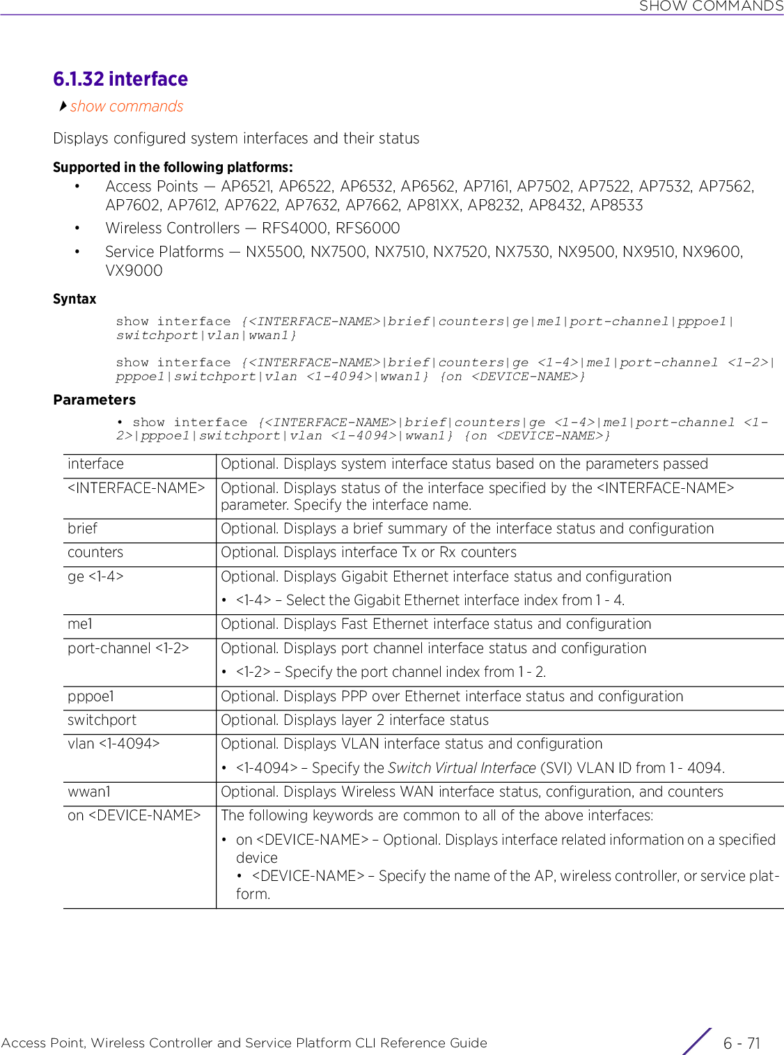 SHOW COMMANDSAccess Point, Wireless Controller and Service Platform CLI Reference Guide 6 - 716.1.32 interfaceshow commandsDisplays configured system interfaces and their statusSupported in the following platforms:• Access Points — AP6521, AP6522, AP6532, AP6562, AP7161, AP7502, AP7522, AP7532, AP7562, AP7602, AP7612, AP7622, AP7632, AP7662, AP81XX, AP8232, AP8432, AP8533• Wireless Controllers — RFS4000, RFS6000• Service Platforms — NX5500, NX7500, NX7510, NX7520, NX7530, NX9500, NX9510, NX9600, VX9000Syntaxshow interface {&lt;INTERFACE-NAME&gt;|brief|counters|ge|me1|port-channel|pppoe1|switchport|vlan|wwan1}show interface {&lt;INTERFACE-NAME&gt;|brief|counters|ge &lt;1-4&gt;|me1|port-channel &lt;1-2&gt;|pppoe1|switchport|vlan &lt;1-4094&gt;|wwan1} {on &lt;DEVICE-NAME&gt;}Parameters• show interface {&lt;INTERFACE-NAME&gt;|brief|counters|ge &lt;1-4&gt;|me1|port-channel &lt;1-2&gt;|pppoe1|switchport|vlan &lt;1-4094&gt;|wwan1} {on &lt;DEVICE-NAME&gt;}interface Optional. Displays system interface status based on the parameters passed&lt;INTERFACE-NAME&gt; Optional. Displays status of the interface specified by the &lt;INTERFACE-NAME&gt; parameter. Specify the interface name.brief Optional. Displays a brief summary of the interface status and configurationcounters Optional. Displays interface Tx or Rx countersge &lt;1-4&gt; Optional. Displays Gigabit Ethernet interface status and configuration• &lt;1-4&gt; – Select the Gigabit Ethernet interface index from 1 - 4.me1 Optional. Displays Fast Ethernet interface status and configurationport-channel &lt;1-2&gt; Optional. Displays port channel interface status and configuration• &lt;1-2&gt; – Specify the port channel index from 1 - 2.pppoe1 Optional. Displays PPP over Ethernet interface status and configurationswitchport Optional. Displays layer 2 interface statusvlan &lt;1-4094&gt; Optional. Displays VLAN interface status and configuration• &lt;1-4094&gt; – Specify the Switch Virtual Interface (SVI) VLAN ID from 1 - 4094.wwan1 Optional. Displays Wireless WAN interface status, configuration, and counterson &lt;DEVICE-NAME&gt; The following keywords are common to all of the above interfaces:• on &lt;DEVICE-NAME&gt; – Optional. Displays interface related information on a specified device• &lt;DEVICE-NAME&gt; – Specify the name of the AP, wireless controller, or service plat-form.