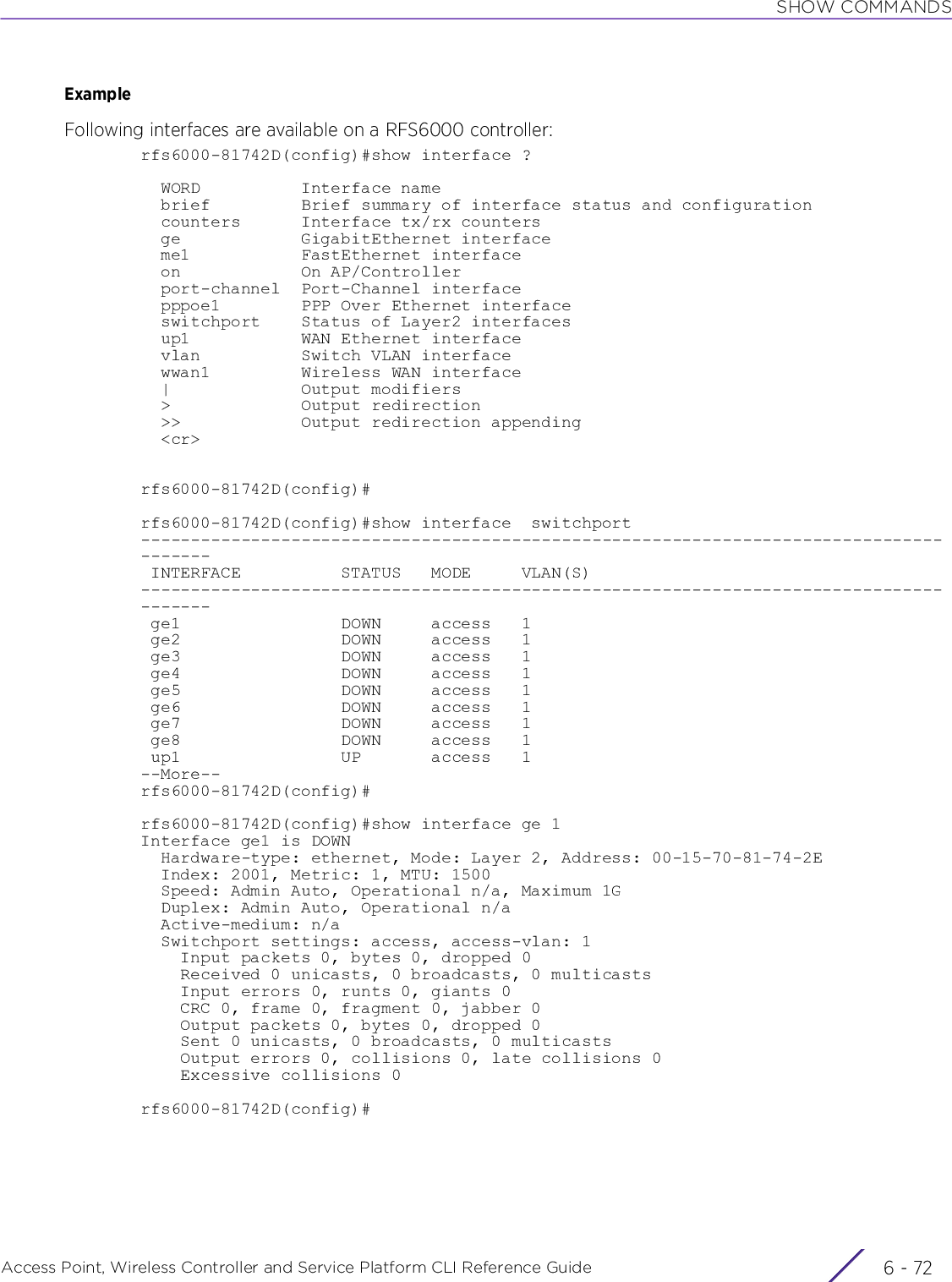 SHOW COMMANDSAccess Point, Wireless Controller and Service Platform CLI Reference Guide  6 - 72ExampleFollowing interfaces are available on a RFS6000 controller:rfs6000-81742D(config)#show interface ?  WORD          Interface name  brief         Brief summary of interface status and configuration  counters      Interface tx/rx counters  ge            GigabitEthernet interface  me1           FastEthernet interface  on            On AP/Controller  port-channel  Port-Channel interface  pppoe1        PPP Over Ethernet interface  switchport    Status of Layer2 interfaces  up1           WAN Ethernet interface  vlan          Switch VLAN interface  wwan1         Wireless WAN interface  |             Output modifiers  &gt;             Output redirection  &gt;&gt;            Output redirection appending  &lt;cr&gt;rfs6000-81742D(config)#rfs6000-81742D(config)#show interface  switchport--------------------------------------------------------------------------------------- INTERFACE          STATUS   MODE     VLAN(S)                                   --------------------------------------------------------------------------------------- ge1                DOWN     access   1                                          ge2                DOWN     access   1                                          ge3                DOWN     access   1                                          ge4                DOWN     access   1                                          ge5                DOWN     access   1                                          ge6                DOWN     access   1                                          ge7                DOWN     access   1                                          ge8                DOWN     access   1                                          up1                UP       access   1                                         --More--rfs6000-81742D(config)#rfs6000-81742D(config)#show interface ge 1Interface ge1 is DOWN  Hardware-type: ethernet, Mode: Layer 2, Address: 00-15-70-81-74-2E  Index: 2001, Metric: 1, MTU: 1500  Speed: Admin Auto, Operational n/a, Maximum 1G  Duplex: Admin Auto, Operational n/a  Active-medium: n/a  Switchport settings: access, access-vlan: 1    Input packets 0, bytes 0, dropped 0    Received 0 unicasts, 0 broadcasts, 0 multicasts    Input errors 0, runts 0, giants 0    CRC 0, frame 0, fragment 0, jabber 0    Output packets 0, bytes 0, dropped 0    Sent 0 unicasts, 0 broadcasts, 0 multicasts    Output errors 0, collisions 0, late collisions 0    Excessive collisions 0rfs6000-81742D(config)#