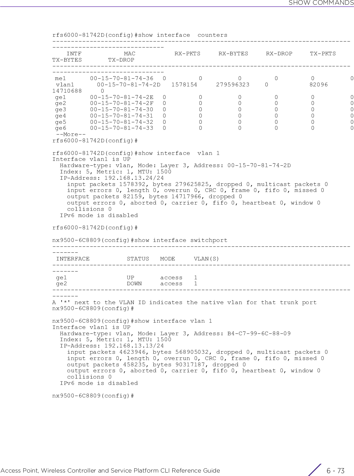 SHOW COMMANDSAccess Point, Wireless Controller and Service Platform CLI Reference Guide 6 - 73rfs6000-81742D(config)#show interface  counters--------------------------------------------------------------------------------------------------------------    INTF            MAC           RX-PKTS     RX-BYTES     RX-DROP     TX-PKTS     TX-BYTES       TX-DROP-------------------------------------------------------------------------------------------------------------- me1        00-15-70-81-74-36   0           0            0           0           0            0 vlan1      00-15-70-81-74-2D   1578154     279596323    0           82096       14710688     0 ge1        00-15-70-81-74-2E   0           0            0           0           0            0 ge2        00-15-70-81-74-2F   0           0            0           0           0            0 ge3        00-15-70-81-74-30   0           0            0           0           0            0 ge4        00-15-70-81-74-31   0           0            0           0           0            0 ge5        00-15-70-81-74-32   0           0            0           0           0            0 ge6        00-15-70-81-74-33   0           0            0           0           0            0 --More--rfs6000-81742D(config)#rfs6000-81742D(config)#show interface  vlan 1Interface vlan1 is UP  Hardware-type: vlan, Mode: Layer 3, Address: 00-15-70-81-74-2D  Index: 5, Metric: 1, MTU: 1500  IP-Address: 192.168.13.24/24    input packets 1578392, bytes 279625825, dropped 0, multicast packets 0    input errors 0, length 0, overrun 0, CRC 0, frame 0, fifo 0, missed 0    output packets 82159, bytes 14717966, dropped 0    output errors 0, aborted 0, carrier 0, fifo 0, heartbeat 0, window 0    collisions 0  IPv6 mode is disabledrfs6000-81742D(config)#nx9500-6C8809(config)#show interface switchport--------------------------------------------------------------------------------------- INTERFACE          STATUS   MODE     VLAN(S)                                   --------------------------------------------------------------------------------------- ge1                UP       access   1                                          ge2                DOWN     access   1                                         ---------------------------------------------------------------------------------------A &apos;*&apos; next to the VLAN ID indicates the native vlan for that trunk portnx9500-6C8809(config)#nx9500-6C8809(config)#show interface vlan 1Interface vlan1 is UP  Hardware-type: vlan, Mode: Layer 3, Address: B4-C7-99-6C-88-09  Index: 5, Metric: 1, MTU: 1500  IP-Address: 192.168.13.13/24    input packets 4623946, bytes 568905032, dropped 0, multicast packets 0    input errors 0, length 0, overrun 0, CRC 0, frame 0, fifo 0, missed 0    output packets 458235, bytes 90317187, dropped 0    output errors 0, aborted 0, carrier 0, fifo 0, heartbeat 0, window 0    collisions 0  IPv6 mode is disablednx9500-6C8809(config)#