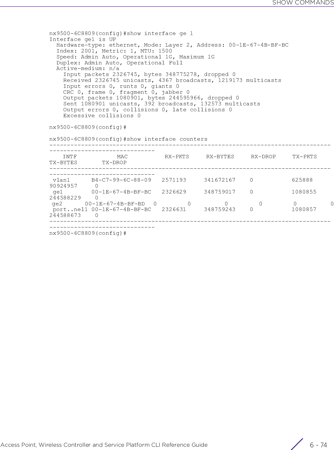 SHOW COMMANDSAccess Point, Wireless Controller and Service Platform CLI Reference Guide  6 - 74nx9500-6C8809(config)#show interface ge 1Interface ge1 is UP  Hardware-type: ethernet, Mode: Layer 2, Address: 00-1E-67-4B-BF-BC  Index: 2001, Metric: 1, MTU: 1500  Speed: Admin Auto, Operational 1G, Maximum 1G  Duplex: Admin Auto, Operational Full  Active-medium: n/a    Input packets 2326745, bytes 348775278, dropped 0    Received 2326745 unicasts, 4367 broadcasts, 1219173 multicasts    Input errors 0, runts 0, giants 0    CRC 0, frame 0, fragment 0, jabber 0    Output packets 1080901, bytes 244595966, dropped 0    Sent 1080901 unicasts, 392 broadcasts, 132573 multicasts    Output errors 0, collisions 0, late collisions 0    Excessive collisions 0nx9500-6C8809(config)#nx9500-6C8809(config)#show interface counters--------------------------------------------------------------------------------------------------------------    INTF            MAC           RX-PKTS     RX-BYTES     RX-DROP     TX-PKTS     TX-BYTES       TX-DROP-------------------------------------------------------------------------------------------------------------- vlan1      B4-C7-99-6C-88-09   2571193     341672167    0           625888      90924957     0 ge1        00-1E-67-4B-BF-BC   2326629     348759017    0           1080855     244588229    0 ge2        00-1E-67-4B-BF-BD   0           0            0           0           0            0 port..nel1 00-1E-67-4B-BF-BC   2326631     348759243    0           1080857     244588673    0--------------------------------------------------------------------------------------------------------------nx9500-6C8809(config)#