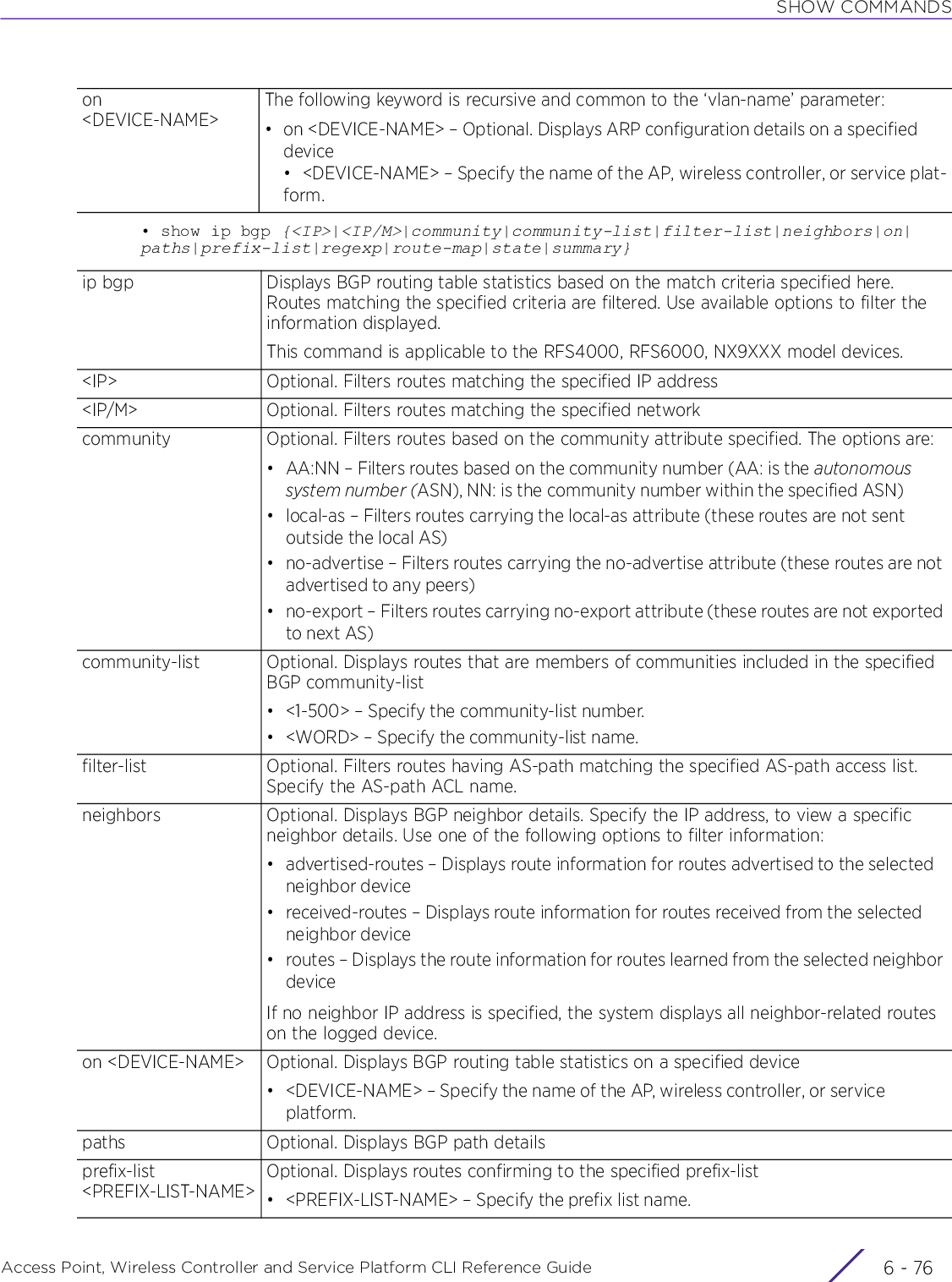 SHOW COMMANDSAccess Point, Wireless Controller and Service Platform CLI Reference Guide  6 - 76• show ip bgp {&lt;IP&gt;|&lt;IP/M&gt;|community|community-list|filter-list|neighbors|on|paths|prefix-list|regexp|route-map|state|summary}on &lt;DEVICE-NAME&gt;The following keyword is recursive and common to the ‘vlan-name’ parameter:• on &lt;DEVICE-NAME&gt; – Optional. Displays ARP configuration details on a specified device• &lt;DEVICE-NAME&gt; – Specify the name of the AP, wireless controller, or service plat-form.ip bgp Displays BGP routing table statistics based on the match criteria specified here. Routes matching the specified criteria are filtered. Use available options to filter the information displayed.This command is applicable to the RFS4000, RFS6000, NX9XXX model devices.&lt;IP&gt; Optional. Filters routes matching the specified IP address&lt;IP/M&gt; Optional. Filters routes matching the specified networkcommunity Optional. Filters routes based on the community attribute specified. The options are:• AA:NN – Filters routes based on the community number (AA: is the autonomous system number (ASN), NN: is the community number within the specified ASN)• local-as – Filters routes carrying the local-as attribute (these routes are not sent outside the local AS)• no-advertise – Filters routes carrying the no-advertise attribute (these routes are not advertised to any peers)• no-export – Filters routes carrying no-export attribute (these routes are not exported to next AS)community-list Optional. Displays routes that are members of communities included in the specified BGP community-list• &lt;1-500&gt; – Specify the community-list number.• &lt;WORD&gt; – Specify the community-list name.filter-list Optional. Filters routes having AS-path matching the specified AS-path access list. Specify the AS-path ACL name.neighbors Optional. Displays BGP neighbor details. Specify the IP address, to view a specific neighbor details. Use one of the following options to filter information:• advertised-routes – Displays route information for routes advertised to the selected neighbor device• received-routes – Displays route information for routes received from the selected neighbor device• routes – Displays the route information for routes learned from the selected neighbor deviceIf no neighbor IP address is specified, the system displays all neighbor-related routes on the logged device.on &lt;DEVICE-NAME&gt; Optional. Displays BGP routing table statistics on a specified device• &lt;DEVICE-NAME&gt; – Specify the name of the AP, wireless controller, or service platform.paths Optional. Displays BGP path detailsprefix-list &lt;PREFIX-LIST-NAME&gt;Optional. Displays routes confirming to the specified prefix-list• &lt;PREFIX-LIST-NAME&gt; – Specify the prefix list name.