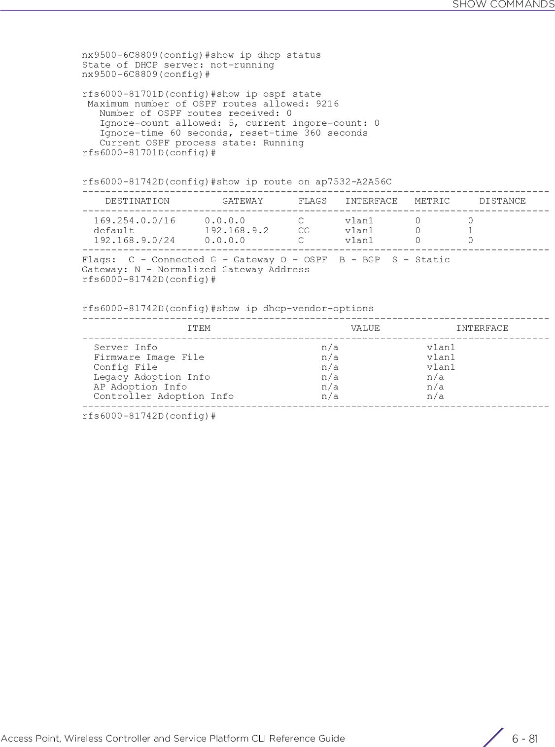 SHOW COMMANDSAccess Point, Wireless Controller and Service Platform CLI Reference Guide 6 - 81nx9500-6C8809(config)#show ip dhcp statusState of DHCP server: not-runningnx9500-6C8809(config)#rfs6000-81701D(config)#show ip ospf state Maximum number of OSPF routes allowed: 9216   Number of OSPF routes received: 0   Ignore-count allowed: 5, current ingore-count: 0   Ignore-time 60 seconds, reset-time 360 seconds   Current OSPF process state: Runningrfs6000-81701D(config)#rfs6000-81742D(config)#show ip route on ap7532-A2A56C--------------------------------------------------------------------------------    DESTINATION         GATEWAY      FLAGS   INTERFACE   METRIC     DISTANCE--------------------------------------------------------------------------------  169.254.0.0/16     0.0.0.0         C       vlan1       0        0  default            192.168.9.2     CG      vlan1       0        1  192.168.9.0/24     0.0.0.0         C       vlan1       0        0--------------------------------------------------------------------------------Flags:  C - Connected G - Gateway O - OSPF  B - BGP  S - StaticGateway: N - Normalized Gateway Addressrfs6000-81742D(config)#rfs6000-81742D(config)#show ip dhcp-vendor-options--------------------------------------------------------------------------------                  ITEM                        VALUE             INTERFACE--------------------------------------------------------------------------------  Server Info                            n/a               vlan1  Firmware Image File                    n/a               vlan1  Config File                            n/a               vlan1  Legacy Adoption Info                   n/a               n/a  AP Adoption Info                       n/a               n/a  Controller Adoption Info               n/a               n/a--------------------------------------------------------------------------------rfs6000-81742D(config)#