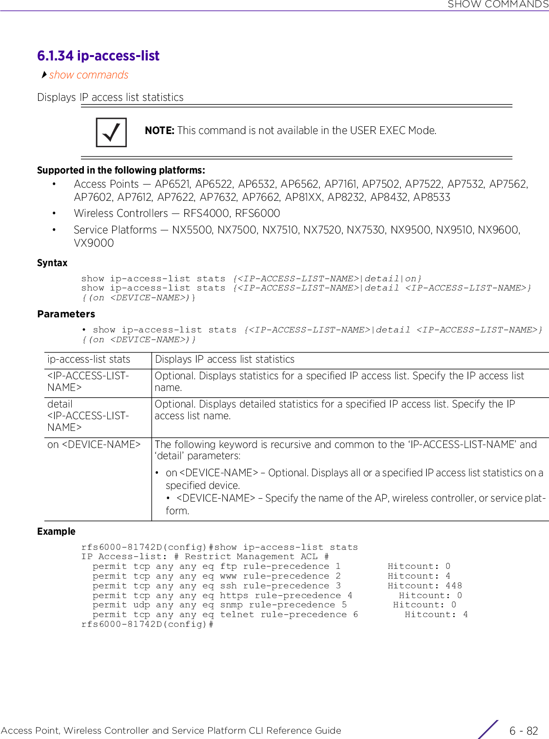 SHOW COMMANDSAccess Point, Wireless Controller and Service Platform CLI Reference Guide  6 - 826.1.34 ip-access-listshow commandsDisplays IP access list statisticsSupported in the following platforms:• Access Points — AP6521, AP6522, AP6532, AP6562, AP7161, AP7502, AP7522, AP7532, AP7562, AP7602, AP7612, AP7622, AP7632, AP7662, AP81XX, AP8232, AP8432, AP8533• Wireless Controllers — RFS4000, RFS6000• Service Platforms — NX5500, NX7500, NX7510, NX7520, NX7530, NX9500, NX9510, NX9600, VX9000Syntaxshow ip-access-list stats {&lt;IP-ACCESS-LIST-NAME&gt;|detail|on}show ip-access-list stats {&lt;IP-ACCESS-LIST-NAME&gt;|detail &lt;IP-ACCESS-LIST-NAME&gt;} {(on &lt;DEVICE-NAME&gt;)}Parameters• show ip-access-list stats {&lt;IP-ACCESS-LIST-NAME&gt;|detail &lt;IP-ACCESS-LIST-NAME&gt;} {(on &lt;DEVICE-NAME&gt;)}Examplerfs6000-81742D(config)#show ip-access-list statsIP Access-list: # Restrict Management ACL #  permit tcp any any eq ftp rule-precedence 1        Hitcount: 0  permit tcp any any eq www rule-precedence 2        Hitcount: 4  permit tcp any any eq ssh rule-precedence 3        Hitcount: 448  permit tcp any any eq https rule-precedence 4        Hitcount: 0  permit udp any any eq snmp rule-precedence 5        Hitcount: 0  permit tcp any any eq telnet rule-precedence 6        Hitcount: 4rfs6000-81742D(config)#NOTE: This command is not available in the USER EXEC Mode.ip-access-list stats Displays IP access list statistics&lt;IP-ACCESS-LIST-NAME&gt;Optional. Displays statistics for a specified IP access list. Specify the IP access list name.detail &lt;IP-ACCESS-LIST-NAME&gt;Optional. Displays detailed statistics for a specified IP access list. Specify the IP access list name.on &lt;DEVICE-NAME&gt; The following keyword is recursive and common to the ‘IP-ACCESS-LIST-NAME’ and ‘detail’ parameters:• on &lt;DEVICE-NAME&gt; – Optional. Displays all or a specified IP access list statistics on a specified device.• &lt;DEVICE-NAME&gt; – Specify the name of the AP, wireless controller, or service plat-form.