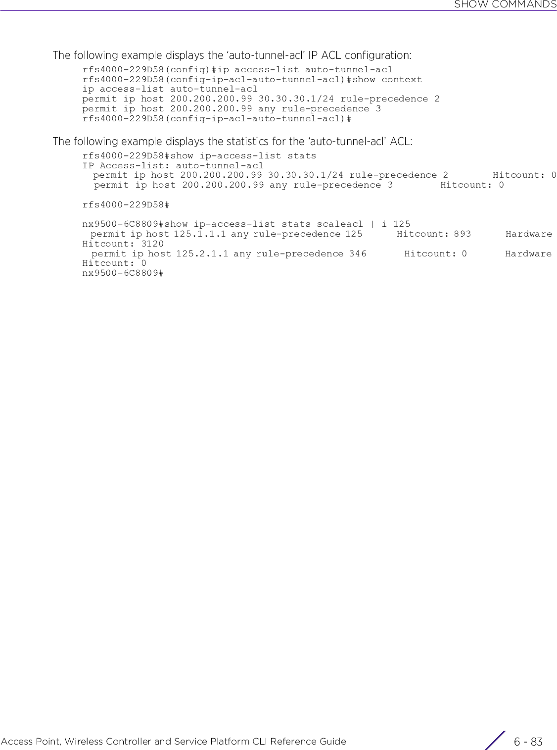 SHOW COMMANDSAccess Point, Wireless Controller and Service Platform CLI Reference Guide 6 - 83The following example displays the ‘auto-tunnel-acl’ IP ACL configuration:rfs4000-229D58(config)#ip access-list auto-tunnel-aclrfs4000-229D58(config-ip-acl-auto-tunnel-acl)#show contextip access-list auto-tunnel-aclpermit ip host 200.200.200.99 30.30.30.1/24 rule-precedence 2permit ip host 200.200.200.99 any rule-precedence 3rfs4000-229D58(config-ip-acl-auto-tunnel-acl)#The following example displays the statistics for the ‘auto-tunnel-acl’ ACL:rfs4000-229D58#show ip-access-list statsIP Access-list: auto-tunnel-acl  permit ip host 200.200.200.99 30.30.30.1/24 rule-precedence 2        Hitcount: 0  permit ip host 200.200.200.99 any rule-precedence 3        Hitcount: 0rfs4000-229D58#nx9500-6C8809#show ip-access-list stats scaleacl | i 125  permit ip host 125.1.1.1 any rule-precedence 125        Hitcount: 893        Hardware Hitcount: 3120  permit ip host 125.2.1.1 any rule-precedence 346        Hitcount: 0        Hardware Hitcount: 0nx9500-6C8809#