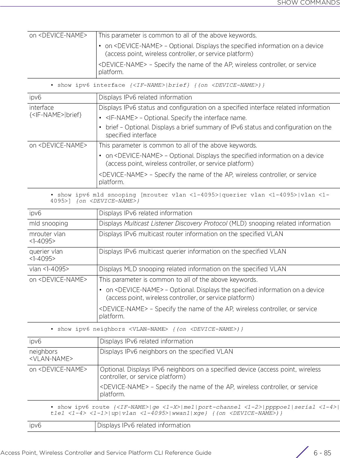 SHOW COMMANDSAccess Point, Wireless Controller and Service Platform CLI Reference Guide 6 - 85• show ipv6 interface {&lt;IF-NAME&gt;|brief} {(on &lt;DEVICE-NAME&gt;)}• show ipv6 mld snooping [mrouter vlan &lt;1-4095&gt;|querier vlan &lt;1-4095&gt;|vlan &lt;1-4095&gt;] {on &lt;DEVICE-NAME&gt;}• show ipv6 neighbors &lt;VLAN-NAME&gt; {(on &lt;DEVICE-NAME&gt;)}• show ipv6 route {&lt;IF-NAME&gt;|ge &lt;1-X&gt;|me1|port-channel &lt;1-2&gt;|ppppoe1|serial &lt;1-4&gt;|t1e1 &lt;1-4&gt; &lt;1-1&gt;|up|vlan &lt;1-4095&gt;|wwan1|xge} {(on &lt;DEVICE-NAME&gt;)}on &lt;DEVICE-NAME&gt; This parameter is common to all of the above keywords.• on &lt;DEVICE-NAME&gt; – Optional. Displays the specified information on a device (access point, wireless controller, or service platform)&lt;DEVICE-NAME&gt; – Specify the name of the AP, wireless controller, or service platform.ipv6 Displays IPv6 related informationinterface {&lt;IF-NAME&gt;|brief}Displays IPv6 status and configuration on a specified interface related information• &lt;IF-NAME&gt; – Optional. Specify the interface name.• brief – Optional. Displays a brief summary of IPv6 status and configuration on the specified interfaceon &lt;DEVICE-NAME&gt; This parameter is common to all of the above keywords.• on &lt;DEVICE-NAME&gt; – Optional. Displays the specified information on a device (access point, wireless controller, or service platform)&lt;DEVICE-NAME&gt; – Specify the name of the AP, wireless controller, or service platform.ipv6 Displays IPv6 related informationmld snooping Displays Multicast Listener Discovery Protocol (MLD) snooping related informationmrouter vlan &lt;1-4095&gt;Displays IPv6 multicast router information on the specified VLANquerier vlan &lt;1-4095&gt;Displays IPv6 multicast querier information on the specified VLANvlan &lt;1-4095&gt; Displays MLD snooping related information on the specified VLANon &lt;DEVICE-NAME&gt; This parameter is common to all of the above keywords.• on &lt;DEVICE-NAME&gt; – Optional. Displays the specified information on a device (access point, wireless controller, or service platform)&lt;DEVICE-NAME&gt; – Specify the name of the AP, wireless controller, or service platform.ipv6 Displays IPv6 related informationneighbors &lt;VLAN-NAME&gt;Displays IPv6 neighbors on the specified VLANon &lt;DEVICE-NAME&gt; Optional. Displays IPv6 neighbors on a specified device (access point, wireless controller, or service platform)&lt;DEVICE-NAME&gt; – Specify the name of the AP, wireless controller, or service platform.ipv6 Displays IPv6 related information