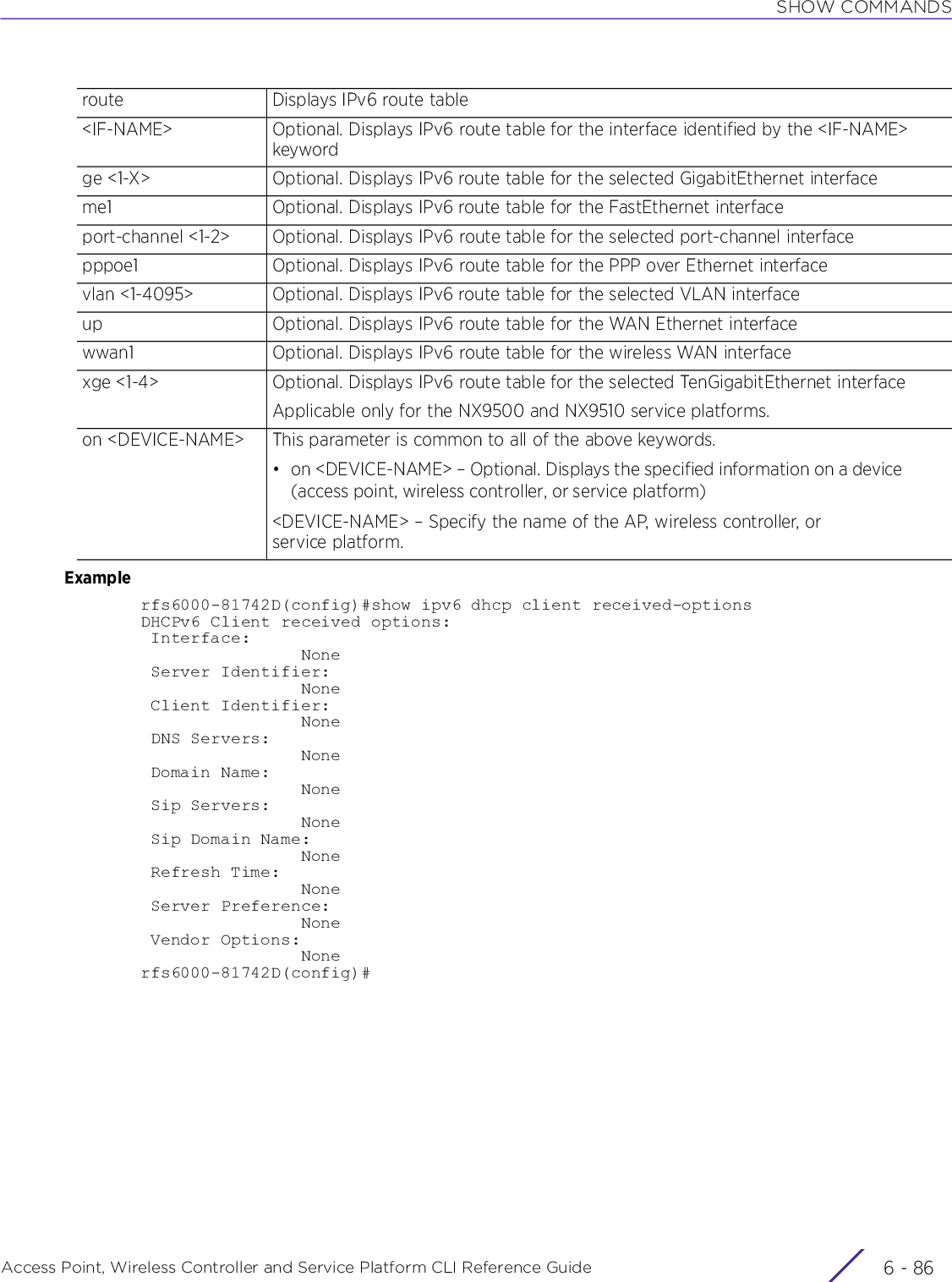 SHOW COMMANDSAccess Point, Wireless Controller and Service Platform CLI Reference Guide  6 - 86Examplerfs6000-81742D(config)#show ipv6 dhcp client received-optionsDHCPv6 Client received options: Interface:                None Server Identifier:                None Client Identifier:                None DNS Servers:                None Domain Name:                None Sip Servers:                None Sip Domain Name:                None Refresh Time:                None Server Preference:                None Vendor Options:                Nonerfs6000-81742D(config)#route Displays IPv6 route table&lt;IF-NAME&gt; Optional. Displays IPv6 route table for the interface identified by the &lt;IF-NAME&gt; keywordge &lt;1-X&gt; Optional. Displays IPv6 route table for the selected GigabitEthernet interfaceme1 Optional. Displays IPv6 route table for the FastEthernet interfaceport-channel &lt;1-2&gt; Optional. Displays IPv6 route table for the selected port-channel interfacepppoe1 Optional. Displays IPv6 route table for the PPP over Ethernet interfacevlan &lt;1-4095&gt; Optional. Displays IPv6 route table for the selected VLAN interfaceup Optional. Displays IPv6 route table for the WAN Ethernet interfacewwan1 Optional. Displays IPv6 route table for the wireless WAN interfacexge &lt;1-4&gt; Optional. Displays IPv6 route table for the selected TenGigabitEthernet interfaceApplicable only for the NX9500 and NX9510 service platforms.on &lt;DEVICE-NAME&gt; This parameter is common to all of the above keywords.• on &lt;DEVICE-NAME&gt; – Optional. Displays the specified information on a device (access point, wireless controller, or service platform)&lt;DEVICE-NAME&gt; – Specify the name of the AP, wireless controller, or service platform.