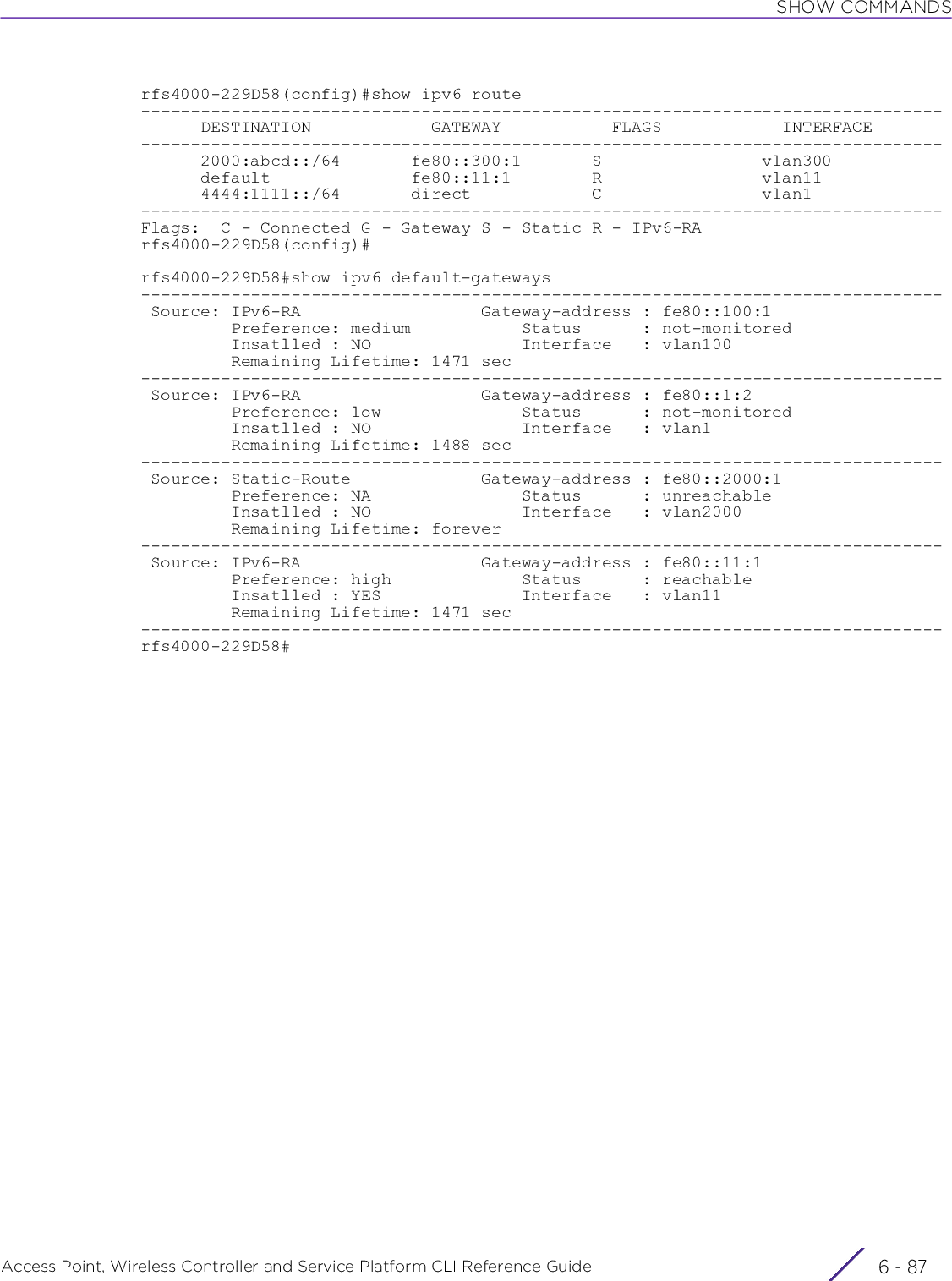 SHOW COMMANDSAccess Point, Wireless Controller and Service Platform CLI Reference Guide 6 - 87rfs4000-229D58(config)#show ipv6 route--------------------------------------------------------------------------------      DESTINATION            GATEWAY           FLAGS            INTERFACE--------------------------------------------------------------------------------      2000:abcd::/64       fe80::300:1       S                vlan300      default              fe80::11:1        R                vlan11      4444:1111::/64       direct            C                vlan1--------------------------------------------------------------------------------Flags:  C - Connected G - Gateway S - Static R - IPv6-RArfs4000-229D58(config)#rfs4000-229D58#show ipv6 default-gateways-------------------------------------------------------------------------------- Source: IPv6-RA                  Gateway-address : fe80::100:1         Preference: medium           Status      : not-monitored         Insatlled : NO               Interface   : vlan100         Remaining Lifetime: 1471 sec  -------------------------------------------------------------------------------- Source: IPv6-RA                  Gateway-address : fe80::1:2         Preference: low              Status      : not-monitored         Insatlled : NO               Interface   : vlan1         Remaining Lifetime: 1488 sec -------------------------------------------------------------------------------- Source: Static-Route             Gateway-address : fe80::2000:1         Preference: NA               Status      : unreachable         Insatlled : NO               Interface   : vlan2000         Remaining Lifetime: forever -------------------------------------------------------------------------------- Source: IPv6-RA                  Gateway-address : fe80::11:1         Preference: high             Status      : reachable         Insatlled : YES              Interface   : vlan11         Remaining Lifetime: 1471 sec --------------------------------------------------------------------------------rfs4000-229D58#